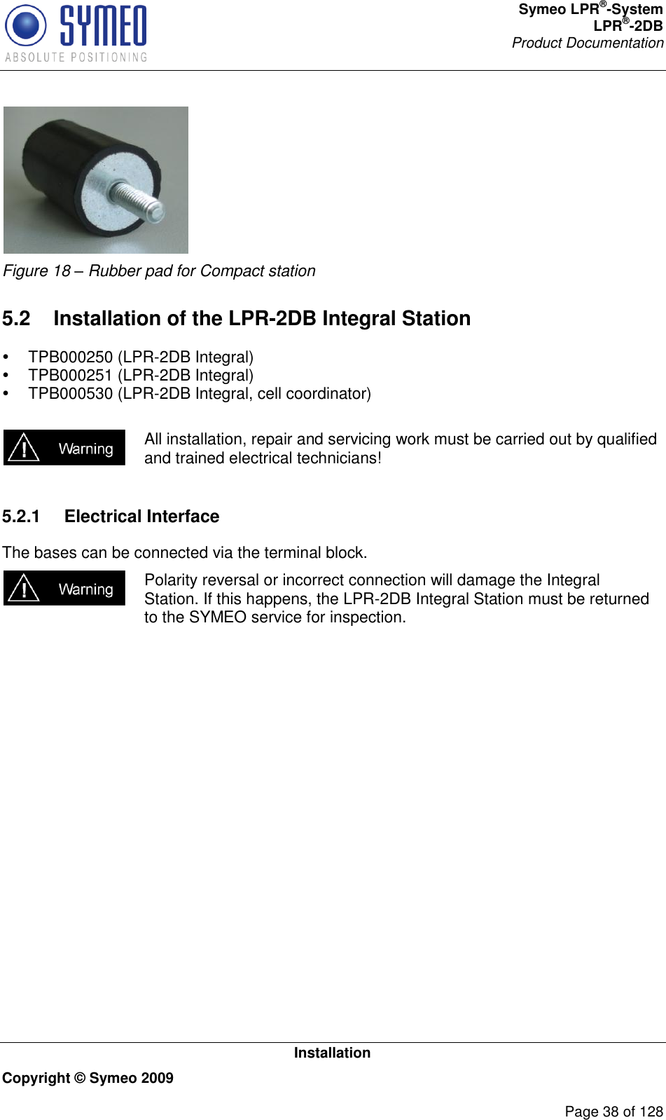 Symeo LPR®-System LPR®-2DB       Product Documentation   Installation Copyright © Symeo 2009          Page 38 of 128  Figure 18 – Rubber pad for Compact station 5.2  Installation of the LPR-2DB Integral Station   TPB000250 (LPR-2DB Integral)   TPB000251 (LPR-2DB Integral)   TPB000530 (LPR-2DB Integral, cell coordinator)   All installation, repair and servicing work must be carried out by qualified and trained electrical technicians!  5.2.1  Electrical Interface The bases can be connected via the terminal block.  Polarity reversal or incorrect connection will damage the Integral Station. If this happens, the LPR-2DB Integral Station must be returned to the SYMEO service for inspection. 