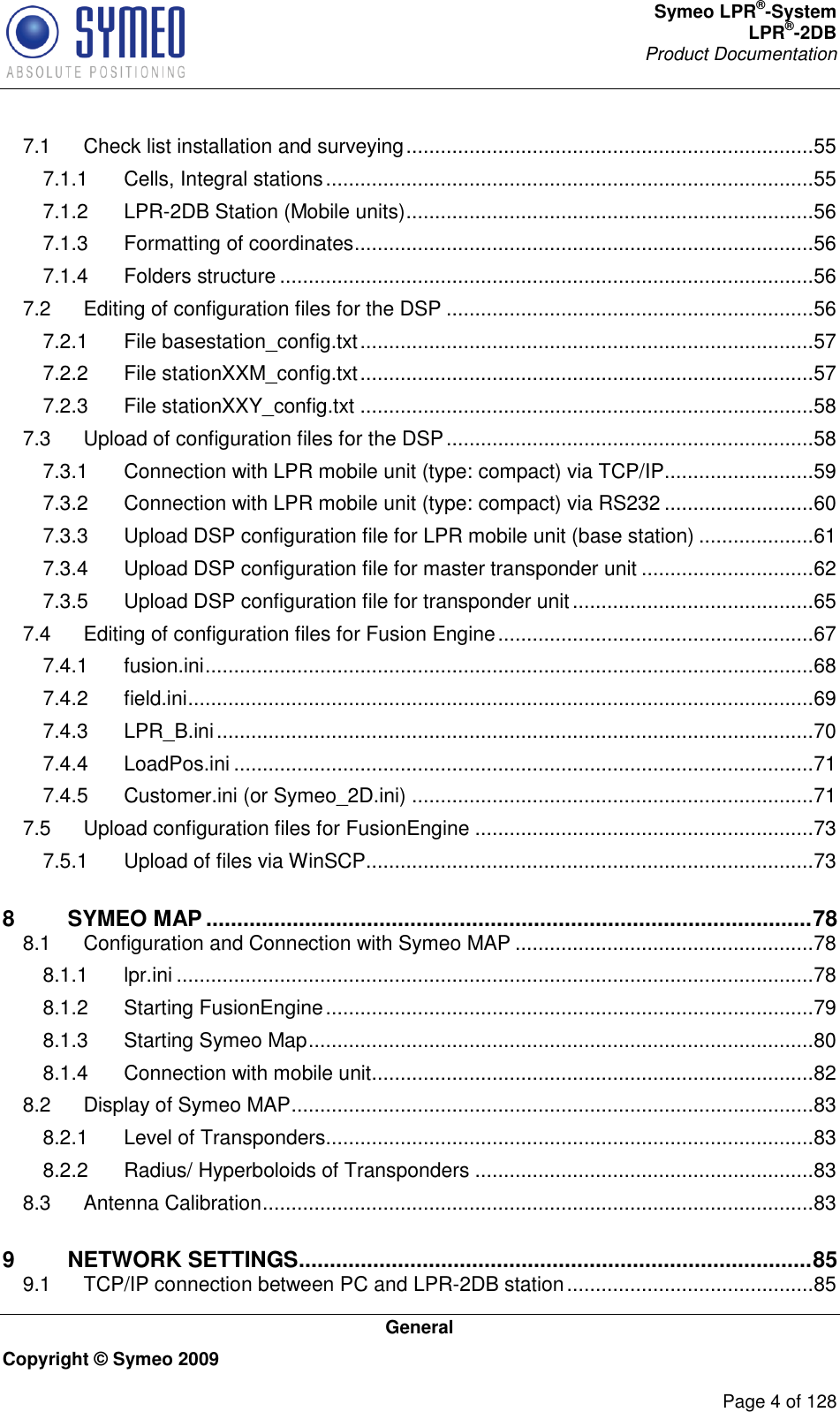 Symeo LPR®-System LPR®-2DB       Product Documentation   General Copyright © Symeo 2009          Page 4 of 128 7.1 Check list installation and surveying .......................................................................55 7.1.1 Cells, Integral stations .....................................................................................55 7.1.2 LPR-2DB Station (Mobile units) .......................................................................56 7.1.3 Formatting of coordinates ................................................................................56 7.1.4 Folders structure .............................................................................................56 7.2 Editing of configuration files for the DSP ................................................................56 7.2.1 File basestation_config.txt ...............................................................................57 7.2.2 File stationXXM_config.txt ...............................................................................57 7.2.3 File stationXXY_config.txt ...............................................................................58 7.3 Upload of configuration files for the DSP ................................................................58 7.3.1 Connection with LPR mobile unit (type: compact) via TCP/IP ..........................59 7.3.2 Connection with LPR mobile unit (type: compact) via RS232 ..........................60 7.3.3 Upload DSP configuration file for LPR mobile unit (base station) ....................61 7.3.4 Upload DSP configuration file for master transponder unit ..............................62 7.3.5 Upload DSP configuration file for transponder unit ..........................................65 7.4 Editing of configuration files for Fusion Engine .......................................................67 7.4.1 fusion.ini ..........................................................................................................68 7.4.2 field.ini .............................................................................................................69 7.4.3 LPR_B.ini ........................................................................................................70 7.4.4 LoadPos.ini .....................................................................................................71 7.4.5 Customer.ini (or Symeo_2D.ini) ......................................................................71 7.5 Upload configuration files for FusionEngine ...........................................................73 7.5.1 Upload of files via WinSCP..............................................................................73 8 SYMEO MAP .................................................................................................. 78 8.1 Configuration and Connection with Symeo MAP ....................................................78 8.1.1 lpr.ini ...............................................................................................................78 8.1.2 Starting FusionEngine .....................................................................................79 8.1.3 Starting Symeo Map ........................................................................................80 8.1.4 Connection with mobile unit.............................................................................82 8.2 Display of Symeo MAP ...........................................................................................83 8.2.1 Level of Transponders .....................................................................................83 8.2.2 Radius/ Hyperboloids of Transponders ...........................................................83 8.3 Antenna Calibration ................................................................................................83 9 NETWORK SETTINGS ................................................................................... 85 9.1 TCP/IP connection between PC and LPR-2DB station ...........................................85 