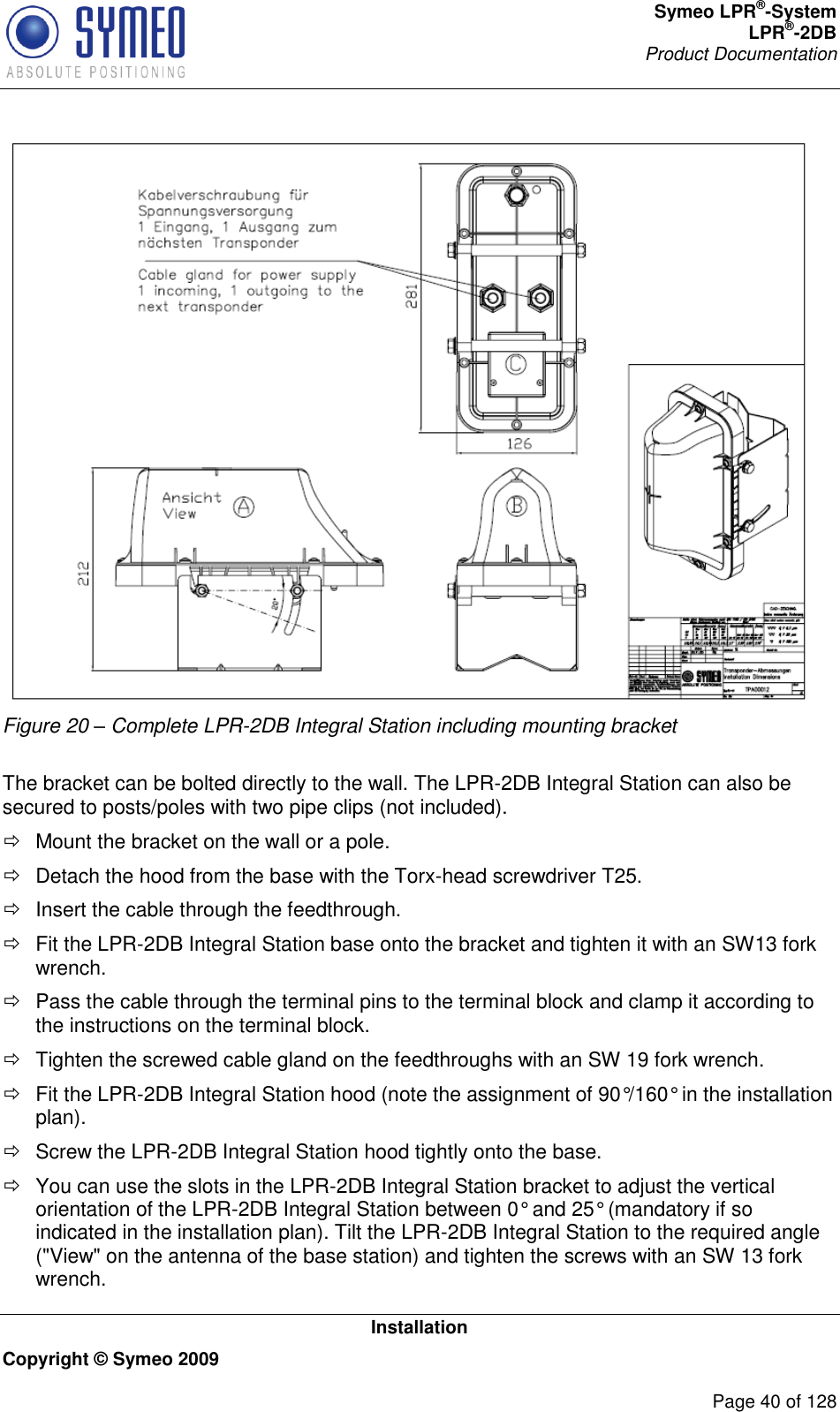 Symeo LPR®-System LPR®-2DB       Product Documentation   Installation Copyright © Symeo 2009          Page 40 of 128  Figure 20 – Complete LPR-2DB Integral Station including mounting bracket  The bracket can be bolted directly to the wall. The LPR-2DB Integral Station can also be secured to posts/poles with two pipe clips (not included).   Mount the bracket on the wall or a pole.    Detach the hood from the base with the Torx-head screwdriver T25.   Insert the cable through the feedthrough.    Fit the LPR-2DB Integral Station base onto the bracket and tighten it with an SW13 fork wrench.    Pass the cable through the terminal pins to the terminal block and clamp it according to the instructions on the terminal block.    Tighten the screwed cable gland on the feedthroughs with an SW 19 fork wrench.   Fit the LPR-2DB Integral Station hood (note the assignment of 90°/160° in the installation plan).   Screw the LPR-2DB Integral Station hood tightly onto the base.  You can use the slots in the LPR-2DB Integral Station bracket to adjust the vertical orientation of the LPR-2DB Integral Station between 0° and 25° (mandatory if so indicated in the installation plan). Tilt the LPR-2DB Integral Station to the required angle (&quot;View&quot; on the antenna of the base station) and tighten the screws with an SW 13 fork wrench. 