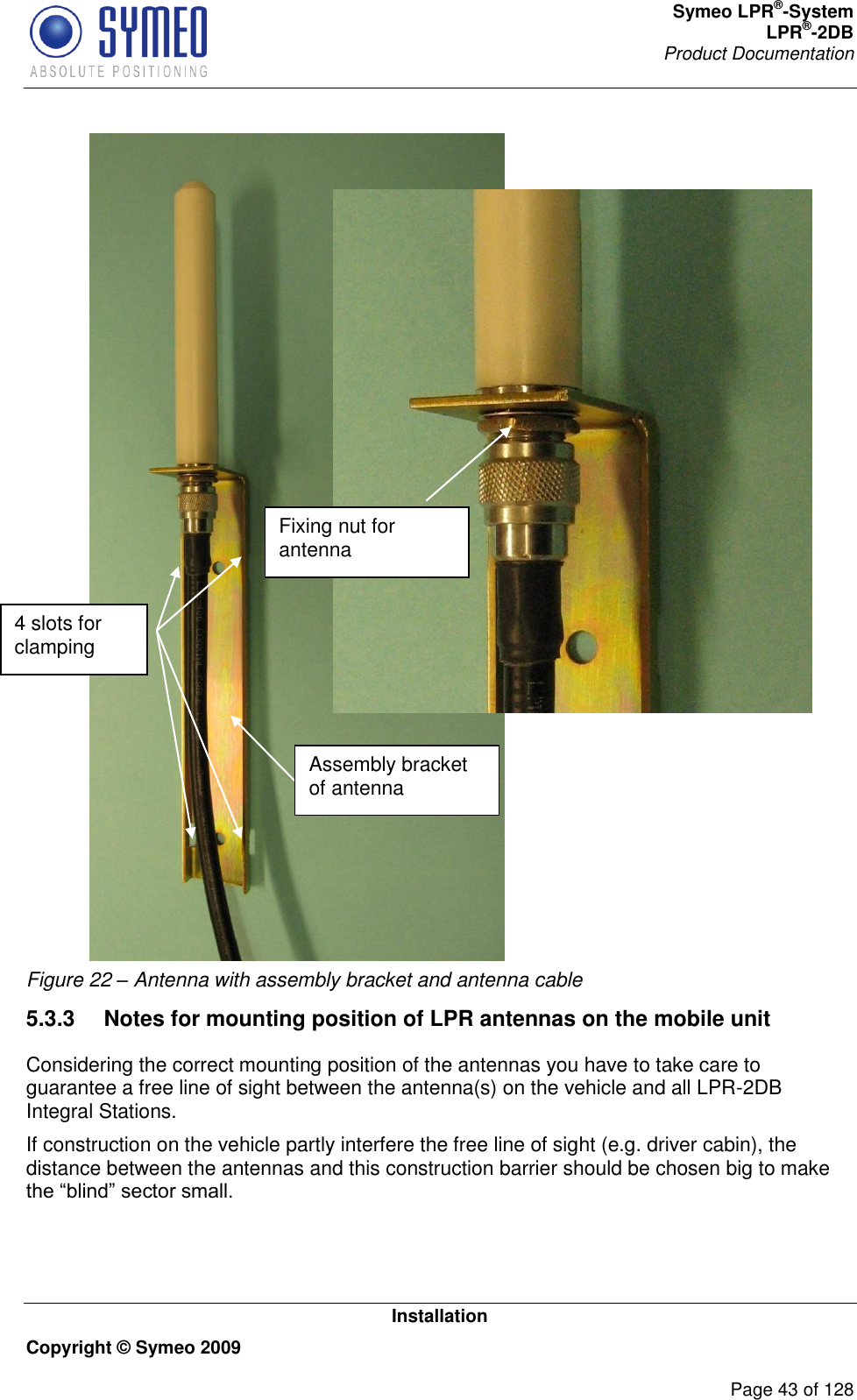 Symeo LPR®-System LPR®-2DB       Product Documentation   Installation Copyright © Symeo 2009          Page 43 of 128  Figure 22 – Antenna with assembly bracket and antenna cable 5.3.3  Notes for mounting position of LPR antennas on the mobile unit Considering the correct mounting position of the antennas you have to take care to guarantee a free line of sight between the antenna(s) on the vehicle and all LPR-2DB Integral Stations.  If construction on the vehicle partly interfere the free line of sight (e.g. driver cabin), the distance between the antennas and this construction barrier should be chosen big to make  4 slots for clamping Assembly bracket of antenna  Fixing nut for antenna 