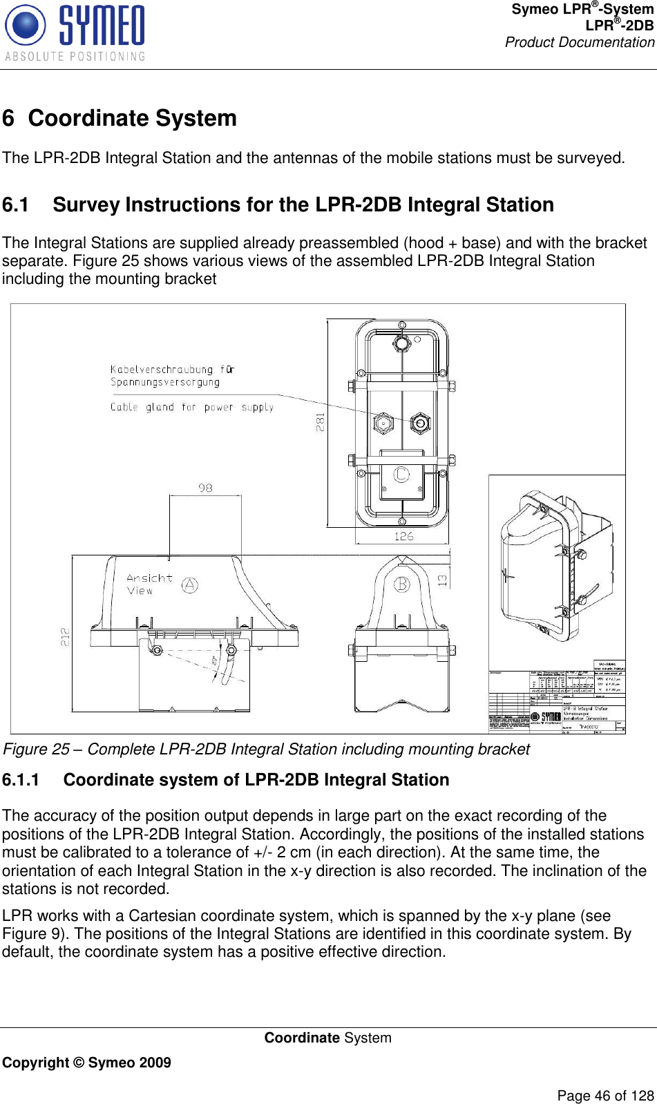 Symeo LPR®-System LPR®-2DB       Product Documentation   Coordinate System Copyright © Symeo 2009          Page 46 of 128 6  Coordinate System The LPR-2DB Integral Station and the antennas of the mobile stations must be surveyed.  6.1  Survey Instructions for the LPR-2DB Integral Station The Integral Stations are supplied already preassembled (hood + base) and with the bracket separate. Figure 25 shows various views of the assembled LPR-2DB Integral Station including the mounting bracket  Figure 25 – Complete LPR-2DB Integral Station including mounting bracket 6.1.1  Coordinate system of LPR-2DB Integral Station The accuracy of the position output depends in large part on the exact recording of the positions of the LPR-2DB Integral Station. Accordingly, the positions of the installed stations must be calibrated to a tolerance of +/- 2 cm (in each direction). At the same time, the orientation of each Integral Station in the x-y direction is also recorded. The inclination of the stations is not recorded. LPR works with a Cartesian coordinate system, which is spanned by the x-y plane (see Figure 9). The positions of the Integral Stations are identified in this coordinate system. By default, the coordinate system has a positive effective direction. 