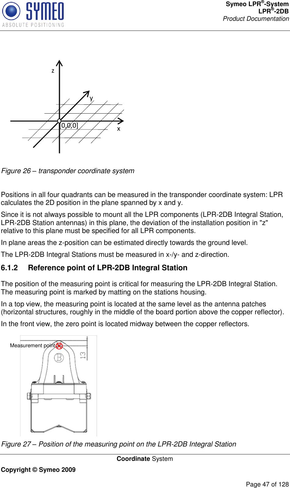 Symeo LPR®-System LPR®-2DB       Product Documentation   Coordinate System Copyright © Symeo 2009          Page 47 of 128  z y x   [0,0,0] Figure 26 – transponder coordinate system  Positions in all four quadrants can be measured in the transponder coordinate system: LPR calculates the 2D position in the plane spanned by x and y.  Since it is not always possible to mount all the LPR components (LPR-2DB Integral Station, LPR-2DB Station antennas) in this plane, the deviation of the installation position in &quot;z&quot; relative to this plane must be specified for all LPR components. In plane areas the z-position can be estimated directly towards the ground level. The LPR-2DB Integral Stations must be measured in x-/y- and z-direction. 6.1.2  Reference point of LPR-2DB Integral Station The position of the measuring point is critical for measuring the LPR-2DB Integral Station. The measuring point is marked by matting on the stations housing. In a top view, the measuring point is located at the same level as the antenna patches (horizontal structures, roughly in the middle of the board portion above the copper reflector).  In the front view, the zero point is located midway between the copper reflectors. Measurement point Figure 27 – Position of the measuring point on the LPR-2DB Integral Station 