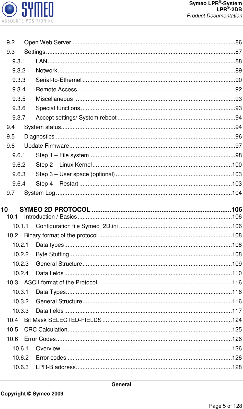 Symeo LPR®-System LPR®-2DB       Product Documentation   General Copyright © Symeo 2009          Page 5 of 128 9.2 Open Web Server ..................................................................................................86 9.3 Settings ..................................................................................................................87 9.3.1 LAN .................................................................................................................88 9.3.2 Network ...........................................................................................................89 9.3.3 Serial-to-Ethernet ............................................................................................90 9.3.4 Remote Access ...............................................................................................92 9.3.5 Miscellaneous .................................................................................................93 9.3.6 Special functions .............................................................................................93 9.3.7 Accept settings/ System reboot .......................................................................94 9.4 System status.........................................................................................................94 9.5 Diagnostics ............................................................................................................96 9.6 Update Firmware ....................................................................................................97 9.6.1 Step 1  File system ........................................................................................98 9.6.2 Step 2  Linux Kernel .................................................................................... 100 9.6.3 Step 3  User space (optional) ...................................................................... 103 9.6.4 Step 4  Restart ............................................................................................ 103 9.7 System Log .......................................................................................................... 104 10 SYMEO 2D PROTOCOL .............................................................................. 106 10.1 Introduction / Basics ............................................................................................. 106 10.1.1 Configuration file Symeo_2D.ini .................................................................... 106 10.2 Binary format of the protocol ................................................................................ 108 10.2.1 Data types ..................................................................................................... 108 10.2.2 Byte Stuffing .................................................................................................. 108 10.2.3 General Structure .......................................................................................... 109 10.2.4 Data fields ..................................................................................................... 110 10.3 ASCII format of the Protocol ................................................................................. 116 10.3.1 Data Types .................................................................................................... 116 10.3.2 General Structure .......................................................................................... 116 10.3.3 Data fields ..................................................................................................... 117 10.4 Bit Mask SELECTED-FIELDS .............................................................................. 124 10.5 CRC Calculation ................................................................................................... 125 10.6 Error Codes .......................................................................................................... 126 10.6.1 Overview ....................................................................................................... 126 10.6.2 Error codes ................................................................................................... 126 10.6.3 LPR-B address .............................................................................................. 128 