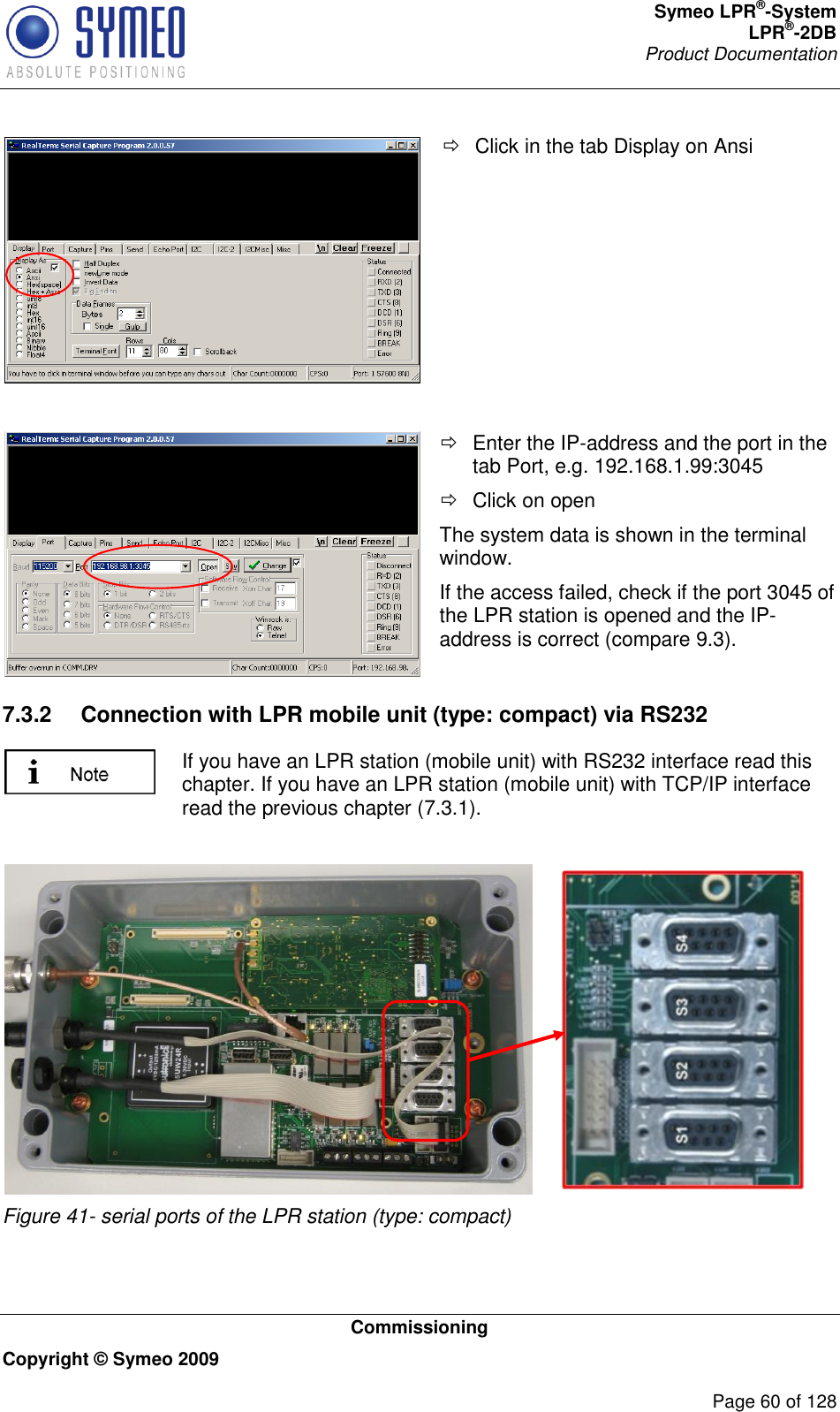 Symeo LPR®-System LPR®-2DB       Product Documentation   Commissioning Copyright © Symeo 2009          Page 60 of 128    Click in the tab Display on Ansi     Enter the IP-address and the port in the tab Port, e.g. 192.168.1.99:3045   Click on open The system data is shown in the terminal window. If the access failed, check if the port 3045 of the LPR station is opened and the IP-address is correct (compare 9.3). 7.3.2  Connection with LPR mobile unit (type: compact) via RS232  If you have an LPR station (mobile unit) with RS232 interface read this chapter. If you have an LPR station (mobile unit) with TCP/IP interface read the previous chapter (7.3.1).   Figure 41- serial ports of the LPR station (type: compact)   