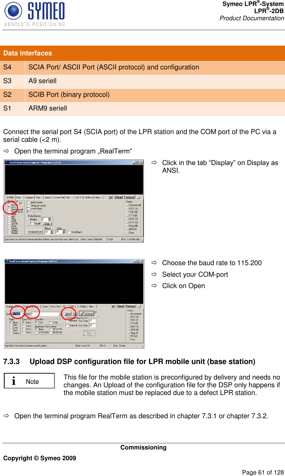 Symeo LPR®-System LPR®-2DB       Product Documentation   Commissioning Copyright © Symeo 2009          Page 61 of 128 Data interfaces S4 SCIA Port/ ASCII Port (ASCII protocol) and configuration S3 A9 seriell S2 SCIB Port (binary protocol) S1 ARM9 seriell  Connect the serial port S4 (SCIA port) of the LPR station and the COM port of the PC via a serial cable (&lt;2 m).   Open the terminal program    ANSI.       Choose the baud rate to 115.200   Select your COM-port   Click on Open  7.3.3  Upload DSP configuration file for LPR mobile unit (base station)  This file for the mobile station is preconfigured by delivery and needs no changes. An Upload of the configuration file for the DSP only happens if the mobile station must be replaced due to a defect LPR station.    Open the terminal program RealTerm as described in chapter 7.3.1 or chapter 7.3.2.  