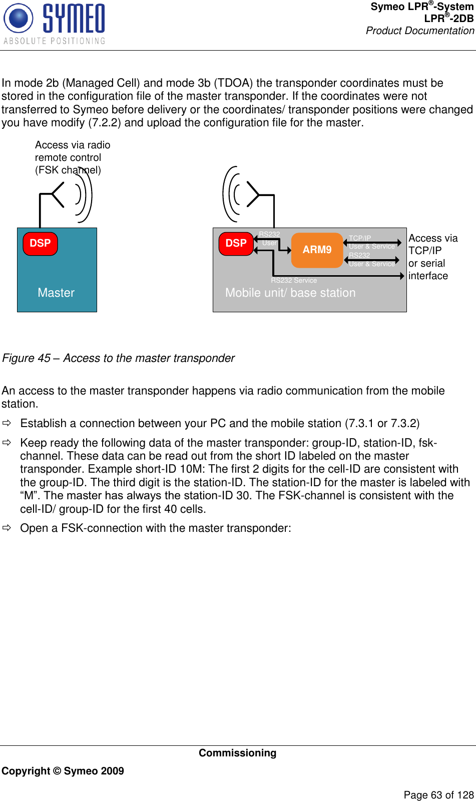 Symeo LPR®-System LPR®-2DB       Product Documentation   Commissioning Copyright © Symeo 2009          Page 63 of 128 In mode 2b (Managed Cell) and mode 3b (TDOA) the transponder coordinates must be stored in the configuration file of the master transponder. If the coordinates were not transferred to Symeo before delivery or the coordinates/ transponder positions were changed you have modify (7.2.2) and upload the configuration file for the master. DSPMaster Mobile unit/ base stationARM9DSP RS232 UserRS232 ServiceTCP/IPUser &amp; ServiceRS232User &amp; ServiceAccess via radio remote control(FSK channel)Access via TCP/IPor serial interface Figure 45 – Access to the master transponder  An access to the master transponder happens via radio communication from the mobile station.    Establish a connection between your PC and the mobile station (7.3.1 or 7.3.2)   Keep ready the following data of the master transponder: group-ID, station-ID, fsk-channel. These data can be read out from the short ID labeled on the master transponder. Example short-ID 10M: The first 2 digits for the cell-ID are consistent with the group-ID. The third digit is the station-ID. The station-ID for the master is labeled with -ID 30. The FSK-channel is consistent with the cell-ID/ group-ID for the first 40 cells.   Open a FSK-connection with the master transponder: 