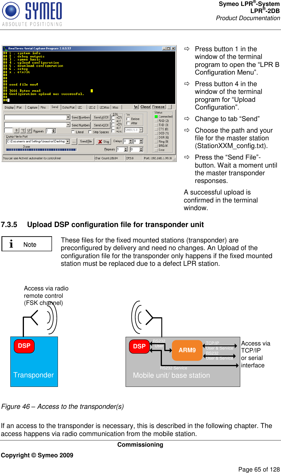 Symeo LPR®-System LPR®-2DB       Product Documentation   Commissioning Copyright © Symeo 2009          Page 65 of 128    Press button 1 in the window of the terminal    Press button 4 in the window of the terminal      Choose the path and your file for the master station (StationXXM_config.txt).  -button. Wait a moment until the master transponder responses. A successful upload is confirmed in the terminal window. 7.3.5  Upload DSP configuration file for transponder unit  These files for the fixed mounted stations (transponder) are preconfigured by delivery and need no changes. An Upload of the configuration file for the transponder only happens if the fixed mounted station must be replaced due to a defect LPR station.  DSPTransponder Mobile unit/ base stationARM9DSP RS232 UserRS232 ServiceTCP/IPUser &amp; ServiceRS232User &amp; ServiceAccess via radio remote control (FSK channel)Access via TCP/IPor serial interface Figure 46 – Access to the transponder(s)  If an access to the transponder is necessary, this is described in the following chapter. The access happens via radio communication from the mobile station.  