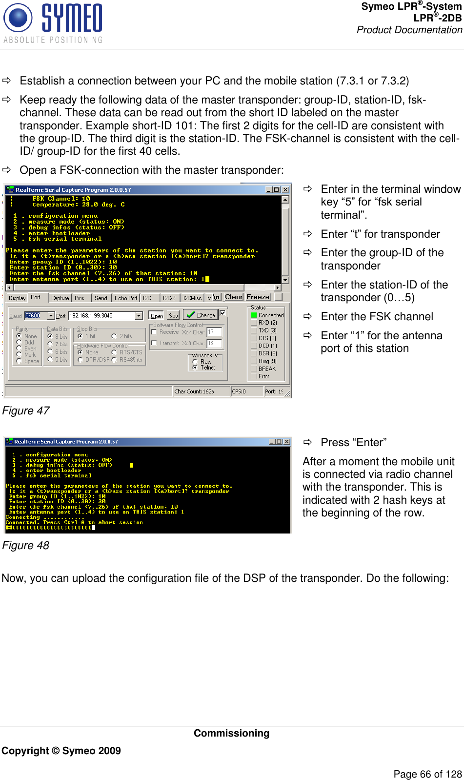 Symeo LPR®-System LPR®-2DB       Product Documentation   Commissioning Copyright © Symeo 2009          Page 66 of 128   Establish a connection between your PC and the mobile station (7.3.1 or 7.3.2)   Keep ready the following data of the master transponder: group-ID, station-ID, fsk-channel. These data can be read out from the short ID labeled on the master transponder. Example short-ID 101: The first 2 digits for the cell-ID are consistent with the group-ID. The third digit is the station-ID. The FSK-channel is consistent with the cell-ID/ group-ID for the first 40 cells.   Open a FSK-connection with the master transponder:  Figure 47   Enter in the terminal window      Enter the group-ID of the transponder   Enter the station-ID of the    Enter the FSK channel  port of this station   Figure 48   After a moment the mobile unit is connected via radio channel with the transponder. This is indicated with 2 hash keys at the beginning of the row.  Now, you can upload the configuration file of the DSP of the transponder. Do the following: 