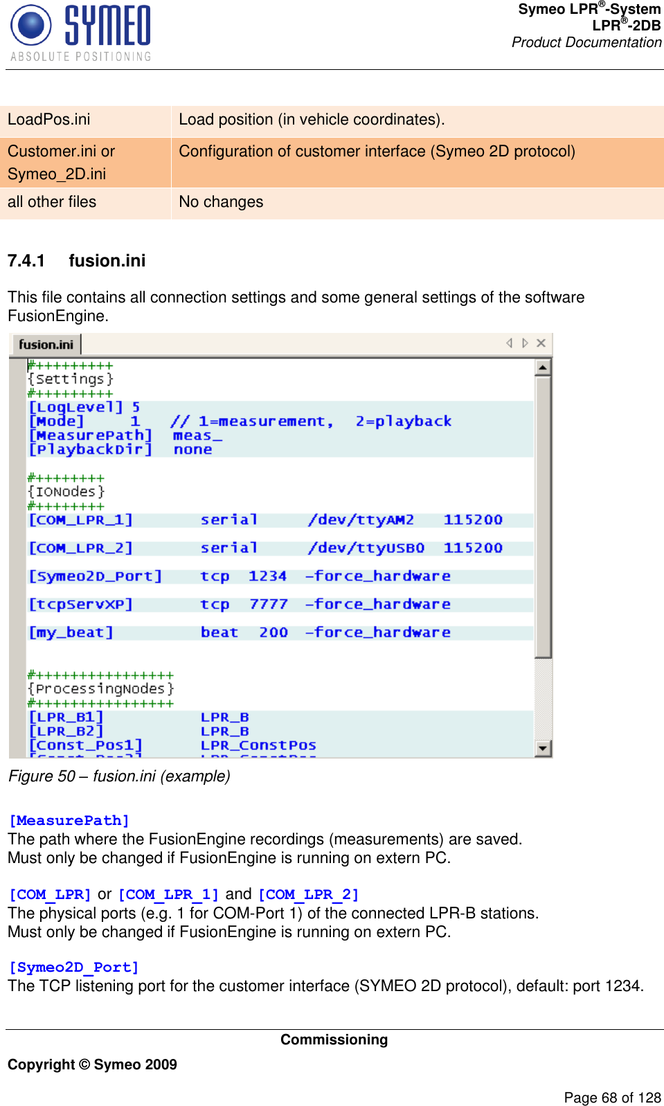 Symeo LPR®-System LPR®-2DB       Product Documentation   Commissioning Copyright © Symeo 2009          Page 68 of 128 LoadPos.ini Load position (in vehicle coordinates). Customer.ini or Symeo_2D.ini Configuration of customer interface (Symeo 2D protocol) all other files No changes  7.4.1  fusion.ini This file contains all connection settings and some general settings of the software FusionEngine.  Figure 50 – fusion.ini (example)  [MeasurePath] The path where the FusionEngine recordings (measurements) are saved. Must only be changed if FusionEngine is running on extern PC.  [COM_LPR] or [COM_LPR_1] and [COM_LPR_2] The physical ports (e.g. 1 for COM-Port 1) of the connected LPR-B stations. Must only be changed if FusionEngine is running on extern PC.  [Symeo2D_Port] The TCP listening port for the customer interface (SYMEO 2D protocol), default: port 1234.  