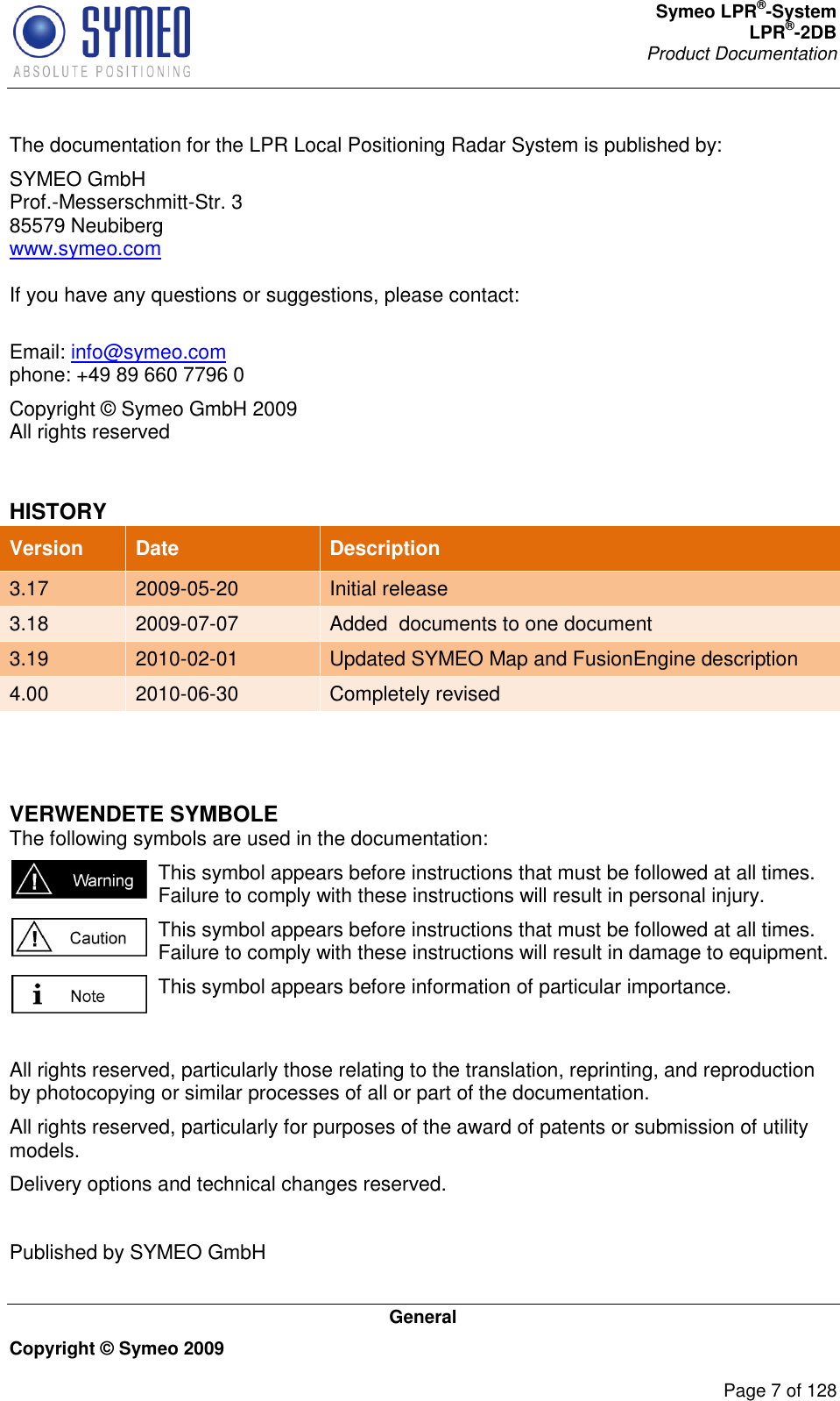 Symeo LPR®-System LPR®-2DB       Product Documentation   General Copyright © Symeo 2009          Page 7 of 128 The documentation for the LPR Local Positioning Radar System is published by: SYMEO GmbH Prof.-Messerschmitt-Str. 3 85579 Neubiberg www.symeo.com  If you have any questions or suggestions, please contact:  Email: info@symeo.com phone: +49 89 660 7796 0 Copyright © Symeo GmbH 2009 All rights reserved  HISTORY Version Date Description 3.17 2009-05-20 Initial release 3.18 2009-07-07 Added  documents to one document 3.19 2010-02-01 Updated SYMEO Map and FusionEngine description 4.00 2010-06-30 Completely revised   VERWENDETE SYMBOLE The following symbols are used in the documentation:  This symbol appears before instructions that must be followed at all times. Failure to comply with these instructions will result in personal injury.  This symbol appears before instructions that must be followed at all times. Failure to comply with these instructions will result in damage to equipment.  This symbol appears before information of particular importance.  All rights reserved, particularly those relating to the translation, reprinting, and reproduction by photocopying or similar processes of all or part of the documentation. All rights reserved, particularly for purposes of the award of patents or submission of utility models. Delivery options and technical changes reserved.  Published by SYMEO GmbH   