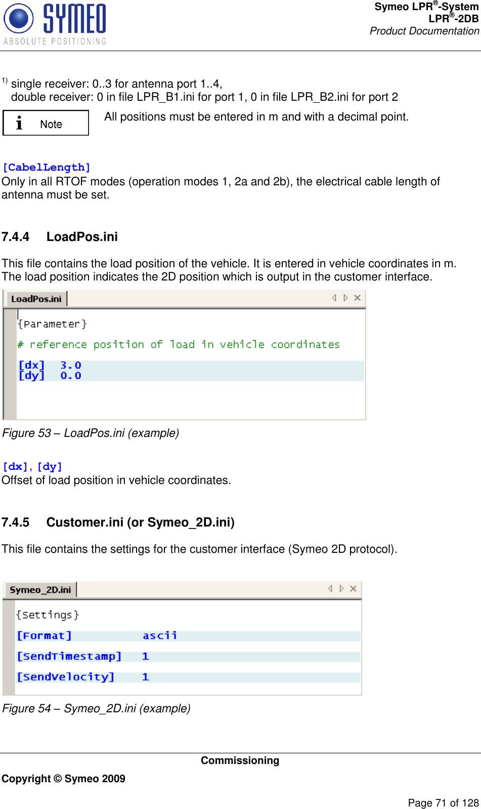 Symeo LPR®-System LPR®-2DB       Product Documentation   Commissioning Copyright © Symeo 2009          Page 71 of 128 1) single receiver: 0..3 for antenna port 1..4,    double receiver: 0 in file LPR_B1.ini for port 1, 0 in file LPR_B2.ini for port 2  All positions must be entered in m and with a decimal point.  [CabelLength] Only in all RTOF modes (operation modes 1, 2a and 2b), the electrical cable length of antenna must be set.  7.4.4  LoadPos.ini This file contains the load position of the vehicle. It is entered in vehicle coordinates in m. The load position indicates the 2D position which is output in the customer interface.  Figure 53 – LoadPos.ini (example)   [dx], [dy] Offset of load position in vehicle coordinates.  7.4.5  Customer.ini (or Symeo_2D.ini) This file contains the settings for the customer interface (Symeo 2D protocol).   Figure 54 – Symeo_2D.ini (example)  