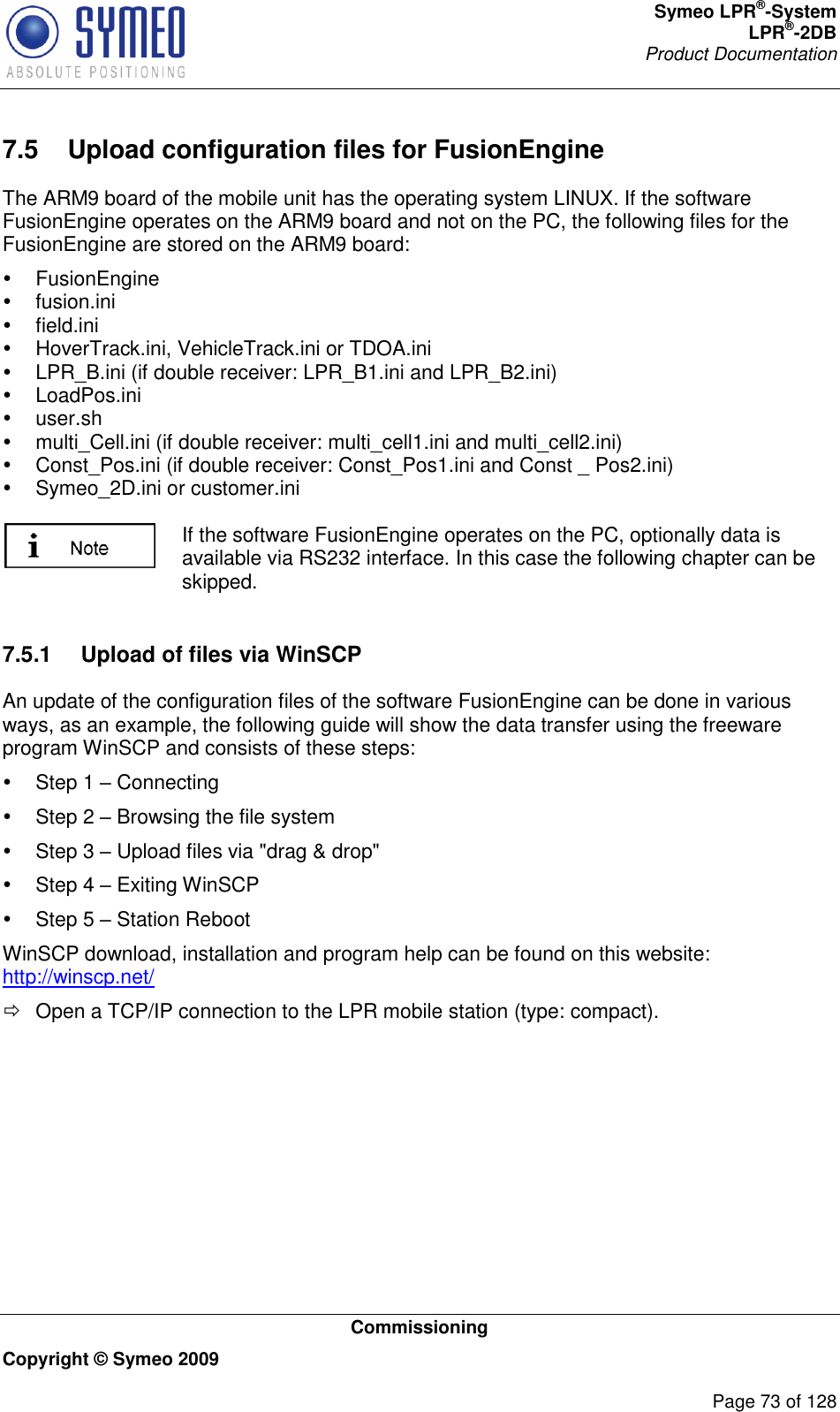 Symeo LPR®-System LPR®-2DB       Product Documentation   Commissioning Copyright © Symeo 2009          Page 73 of 128 7.5  Upload configuration files for FusionEngine The ARM9 board of the mobile unit has the operating system LINUX. If the software FusionEngine operates on the ARM9 board and not on the PC, the following files for the FusionEngine are stored on the ARM9 board:   FusionEngine   fusion.ini   field.ini   HoverTrack.ini, VehicleTrack.ini or TDOA.ini   LPR_B.ini (if double receiver: LPR_B1.ini and LPR_B2.ini)   LoadPos.ini   user.sh   multi_Cell.ini (if double receiver: multi_cell1.ini and multi_cell2.ini)   Const_Pos.ini (if double receiver: Const_Pos1.ini and Const _ Pos2.ini)   Symeo_2D.ini or customer.ini   If the software FusionEngine operates on the PC, optionally data is available via RS232 interface. In this case the following chapter can be skipped.   7.5.1  Upload of files via WinSCP An update of the configuration files of the software FusionEngine can be done in various ways, as an example, the following guide will show the data transfer using the freeware program WinSCP and consists of these steps:   Step 1  Connecting   Step 2  Browsing the file system   Step 3  Upload files via &quot;drag &amp; drop&quot;   Step 4  Exiting WinSCP   Step 5  Station Reboot WinSCP download, installation and program help can be found on this website: http://winscp.net/   Open a TCP/IP connection to the LPR mobile station (type: compact). 