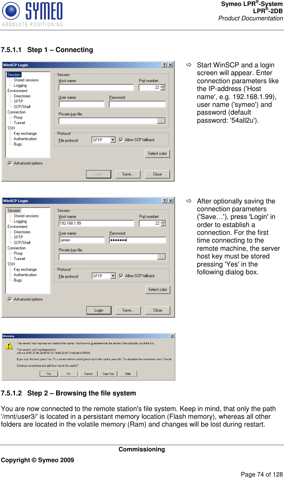 Symeo LPR®-System LPR®-2DB       Product Documentation   Commissioning Copyright © Symeo 2009          Page 74 of 128 7.5.1.1  Step 1 – Connecting    Start WinSCP and a login screen will appear. Enter connection parameters like the IP-address (&apos;Host name&apos;, e.g. 192.168.1.99), user name (&apos;symeo&apos;) and password (default password: &apos;54all2u&apos;).     After optionally saving the connection parameters order to establish a connection. For the first time connecting to the remote machine, the server host key must be stored pressing &apos;Yes&apos; in the following dialog box.    7.5.1.2  Step 2 – Browsing the file system You are now connected to the remote station&apos;s file system. Keep in mind, that only the path &apos;/mnt/user3/&apos; is located in a persistant memory location (Flash memory), whereas all other folders are located in the volatile memory (Ram) and changes will be lost during restart. 