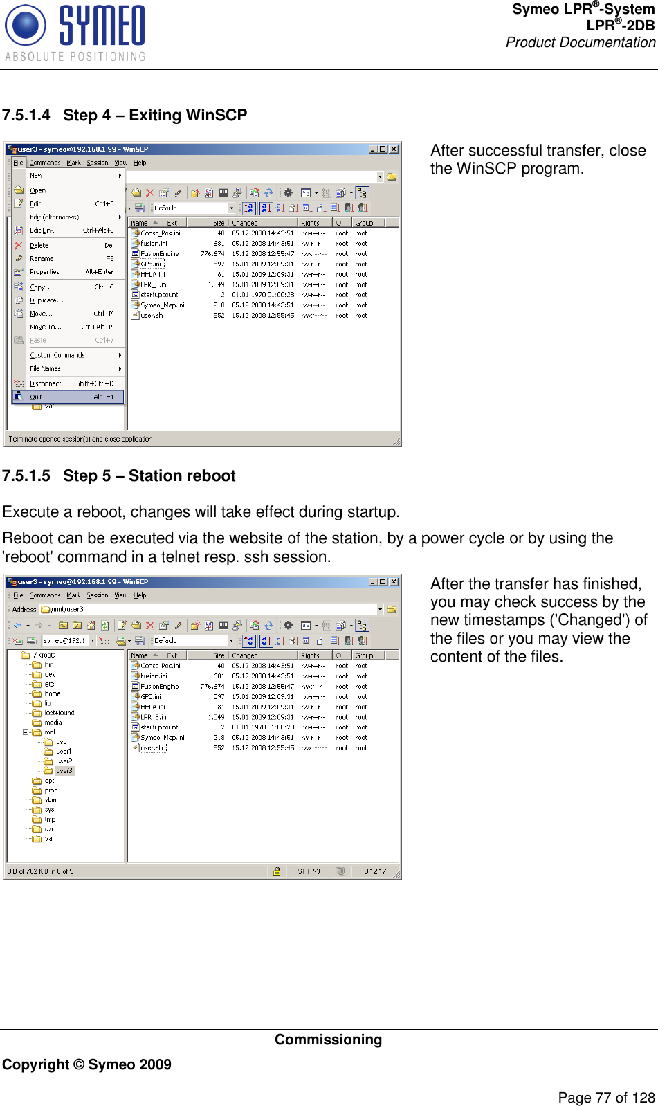 Symeo LPR®-System LPR®-2DB       Product Documentation   Commissioning Copyright © Symeo 2009          Page 77 of 128 7.5.1.4  Step 4 – Exiting WinSCP  After successful transfer, close the WinSCP program. 7.5.1.5  Step 5 – Station reboot Execute a reboot, changes will take effect during startup. Reboot can be executed via the website of the station, by a power cycle or by using the &apos;reboot&apos; command in a telnet resp. ssh session.  After the transfer has finished, you may check success by the new timestamps (&apos;Changed&apos;) of the files or you may view the content of the files.      