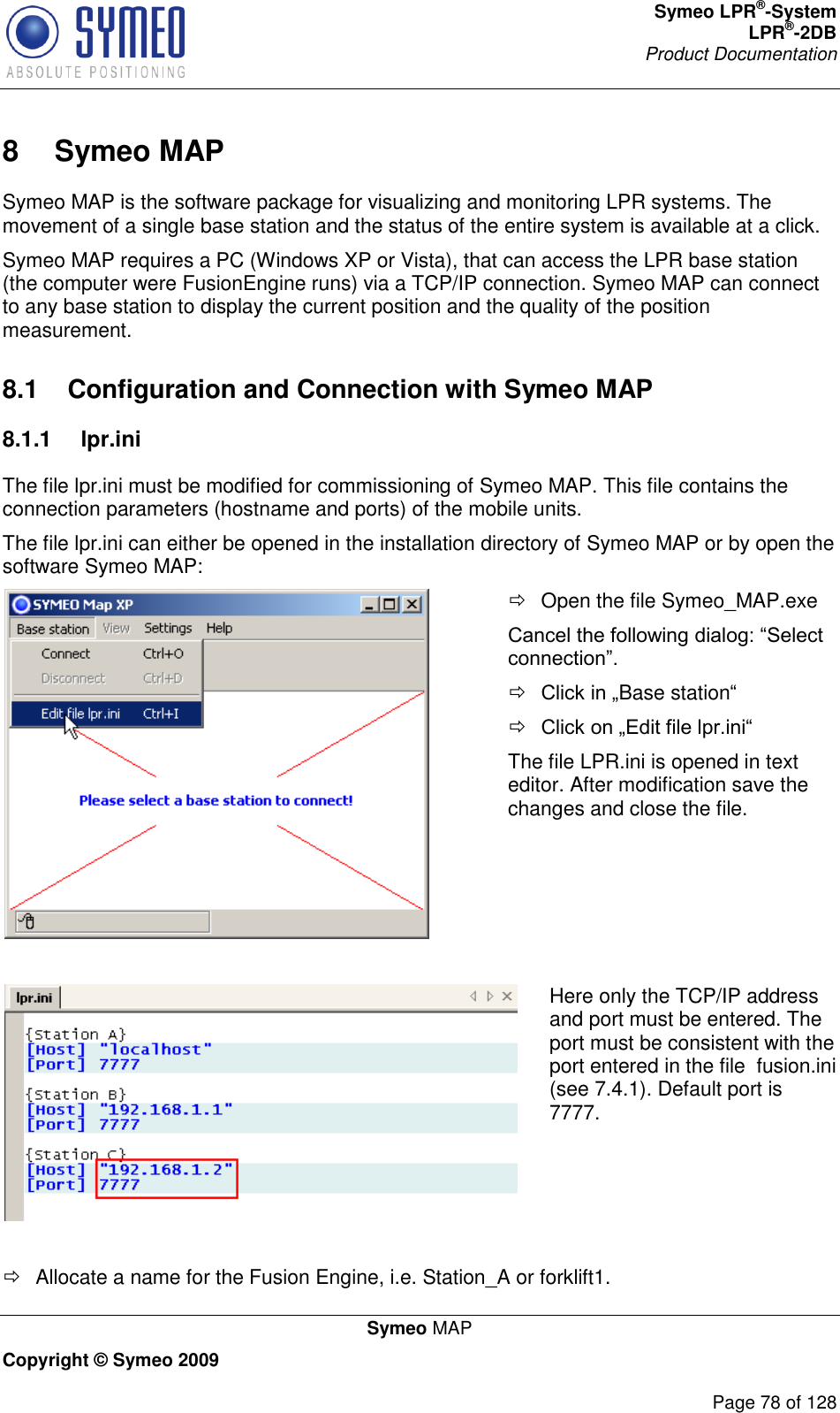 Symeo LPR®-System LPR®-2DB       Product Documentation   Symeo MAP Copyright © Symeo 2009          Page 78 of 128 8  Symeo MAP Symeo MAP is the software package for visualizing and monitoring LPR systems. The movement of a single base station and the status of the entire system is available at a click. Symeo MAP requires a PC (Windows XP or Vista), that can access the LPR base station (the computer were FusionEngine runs) via a TCP/IP connection. Symeo MAP can connect to any base station to display the current position and the quality of the position measurement. 8.1  Configuration and Connection with Symeo MAP 8.1.1  lpr.ini The file lpr.ini must be modified for commissioning of Symeo MAP. This file contains the connection parameters (hostname and ports) of the mobile units. The file lpr.ini can either be opened in the installation directory of Symeo MAP or by open the software Symeo MAP:    Open the file Symeo_MAP.exe   Base station   The file LPR.ini is opened in text editor. After modification save the changes and close the file.    Here only the TCP/IP address and port must be entered. The port must be consistent with the port entered in the file  fusion.ini (see 7.4.1). Default port is 7777.     Allocate a name for the Fusion Engine, i.e. Station_A or forklift1. 