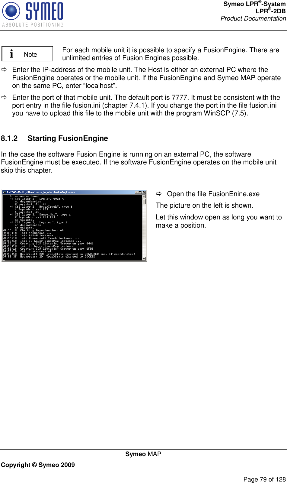 Symeo LPR®-System LPR®-2DB       Product Documentation   Symeo MAP Copyright © Symeo 2009          Page 79 of 128  For each mobile unit it is possible to specify a FusionEngine. There are unlimited entries of Fusion Engines possible.     Enter the IP-address of the mobile unit. The Host is either an external PC where the FusionEngine operates or the mobile unit. If the FusionEngine and Symeo MAP operate    Enter the port of that mobile unit. The default port is 7777. It must be consistent with the port entry in the file fusion.ini (chapter 7.4.1). If you change the port in the file fusion.ini you have to upload this file to the mobile unit with the program WinSCP (7.5).  8.1.2  Starting FusionEngine In the case the software Fusion Engine is running on an external PC, the software FusionEngine must be executed. If the software FusionEngine operates on the mobile unit skip this chapter.     Open the file FusionEnine.exe The picture on the left is shown. Let this window open as long you want to make a position.   