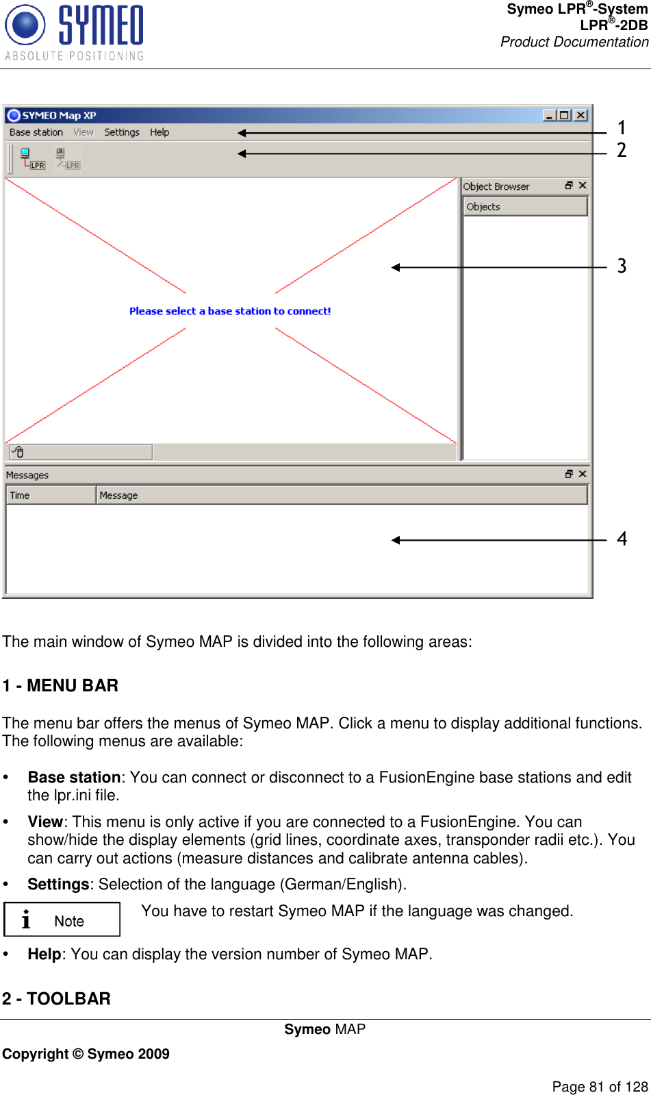 Symeo LPR®-System LPR®-2DB       Product Documentation   Symeo MAP Copyright © Symeo 2009          Page 81 of 128  1 2     3                4   The main window of Symeo MAP is divided into the following areas: 1 - MENU BAR  The menu bar offers the menus of Symeo MAP. Click a menu to display additional functions. The following menus are available:   Base station: You can connect or disconnect to a FusionEngine base stations and edit the lpr.ini file.  View: This menu is only active if you are connected to a FusionEngine. You can show/hide the display elements (grid lines, coordinate axes, transponder radii etc.). You can carry out actions (measure distances and calibrate antenna cables).  Settings: Selection of the language (German/English).  You have to restart Symeo MAP if the language was changed.   Help: You can display the version number of Symeo MAP. 2 - TOOLBAR 