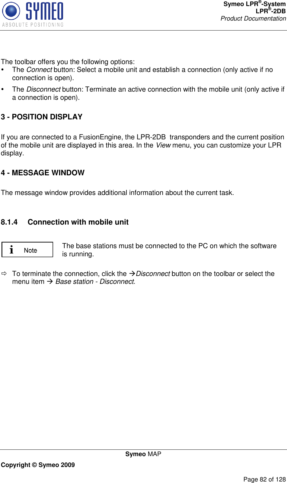 Symeo LPR®-System LPR®-2DB       Product Documentation   Symeo MAP Copyright © Symeo 2009          Page 82 of 128  The toolbar offers you the following options:    The Connect button: Select a mobile unit and establish a connection (only active if no connection is open).   The Disconnect button: Terminate an active connection with the mobile unit (only active if a connection is open). 3 - POSITION DISPLAY  If you are connected to a FusionEngine, the LPR-2DB  transponders and the current position of the mobile unit are displayed in this area. In the View menu, you can customize your LPR display. 4 - MESSAGE WINDOW  The message window provides additional information about the current task.   8.1.4  Connection with mobile unit   The base stations must be connected to the PC on which the software is running.    To terminate the connection, click the Disconnect button on the toolbar or select the menu item  Base station - Disconnect.   