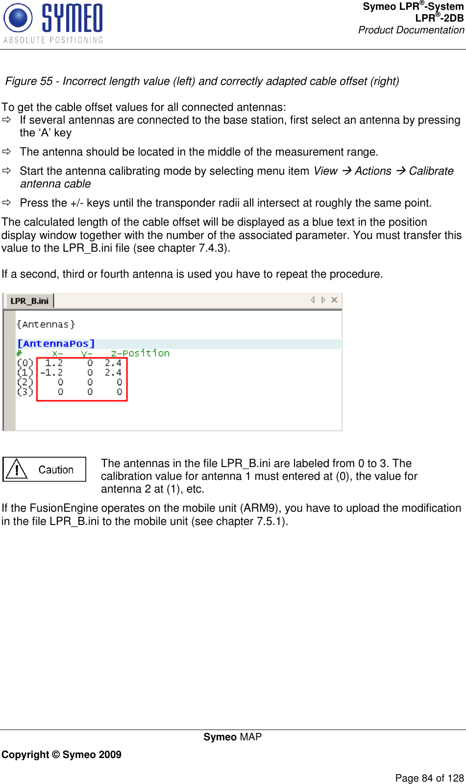 Symeo LPR®-System LPR®-2DB       Product Documentation   Symeo MAP Copyright © Symeo 2009          Page 84 of 128  Figure 55 - Incorrect length value (left) and correctly adapted cable offset (right)   To get the cable offset values for all connected antennas:   If several antennas are connected to the base station, first select an antenna by pressing    The antenna should be located in the middle of the measurement range.   Start the antenna calibrating mode by selecting menu item View  Actions  Calibrate antenna cable    Press the +/- keys until the transponder radii all intersect at roughly the same point.  The calculated length of the cable offset will be displayed as a blue text in the position display window together with the number of the associated parameter. You must transfer this value to the LPR_B.ini file (see chapter 7.4.3).  If a second, third or fourth antenna is used you have to repeat the procedure.       The antennas in the file LPR_B.ini are labeled from 0 to 3. The calibration value for antenna 1 must entered at (0), the value for antenna 2 at (1), etc. If the FusionEngine operates on the mobile unit (ARM9), you have to upload the modification in the file LPR_B.ini to the mobile unit (see chapter 7.5.1).      