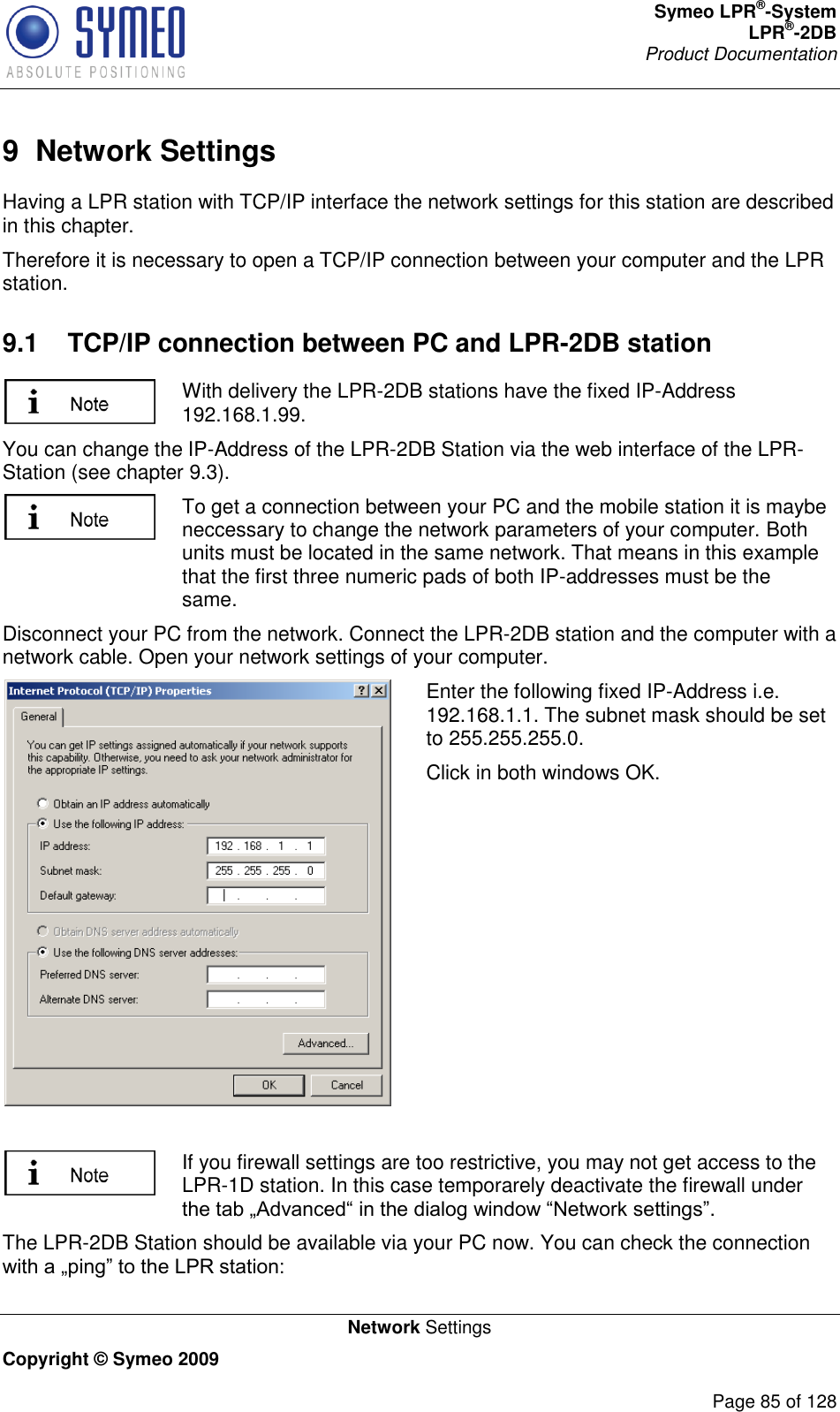 Symeo LPR®-System LPR®-2DB       Product Documentation   Network Settings Copyright © Symeo 2009          Page 85 of 128 9  Network Settings Having a LPR station with TCP/IP interface the network settings for this station are described in this chapter.  Therefore it is necessary to open a TCP/IP connection between your computer and the LPR station. 9.1  TCP/IP connection between PC and LPR-2DB station  With delivery the LPR-2DB stations have the fixed IP-Address 192.168.1.99. You can change the IP-Address of the LPR-2DB Station via the web interface of the LPR-Station (see chapter 9.3).  To get a connection between your PC and the mobile station it is maybe neccessary to change the network parameters of your computer. Both units must be located in the same network. That means in this example that the first three numeric pads of both IP-addresses must be the same. Disconnect your PC from the network. Connect the LPR-2DB station and the computer with a network cable. Open your network settings of your computer.  Enter the following fixed IP-Address i.e. 192.168.1.1. The subnet mask should be set to 255.255.255.0.   Click in both windows OK.   If you firewall settings are too restrictive, you may not get access to the LPR-1D station. In this case temporarely deactivate the firewall under . The LPR-2DB Station should be available via your PC now. You can check the connection  