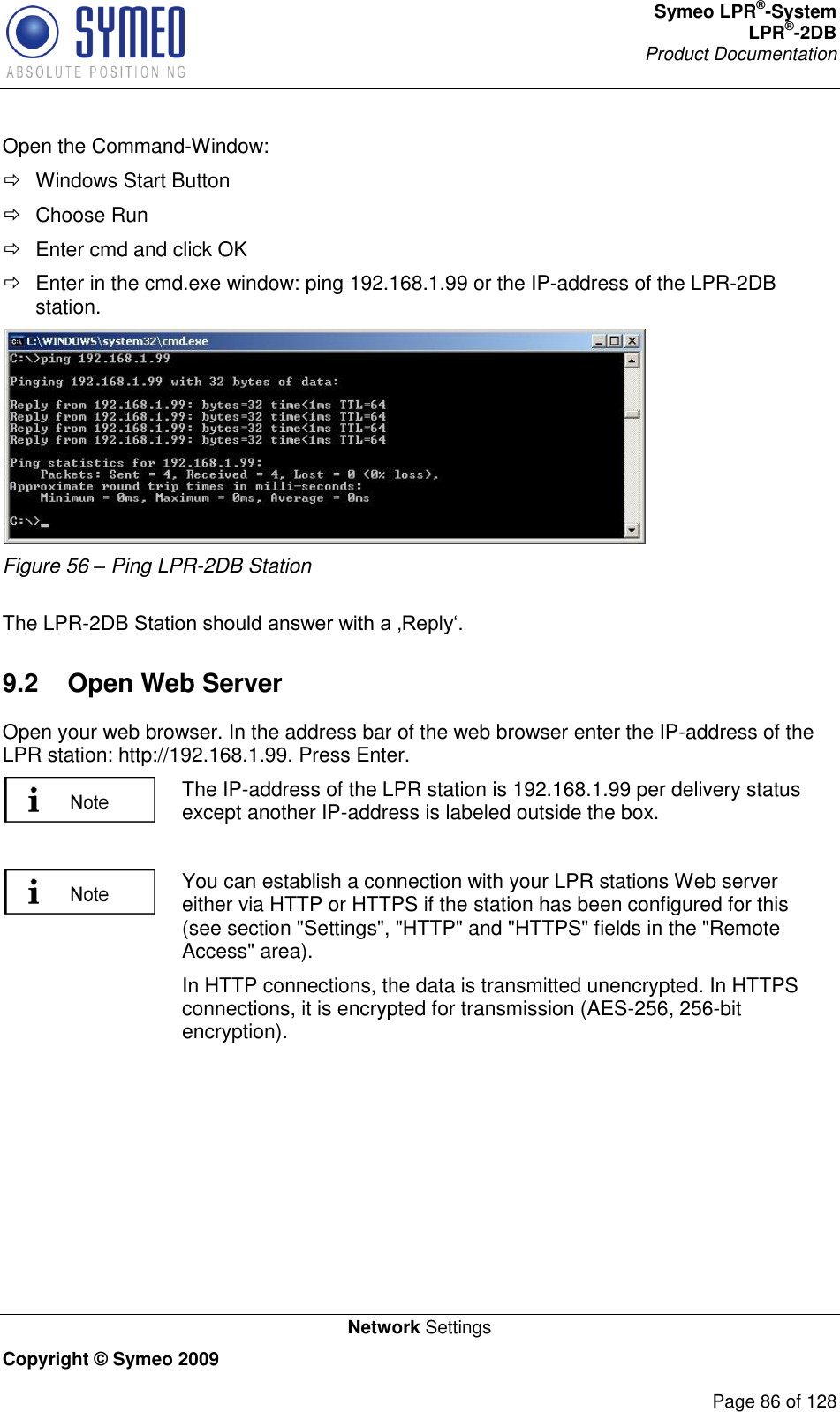 Symeo LPR®-System LPR®-2DB       Product Documentation   Network Settings Copyright © Symeo 2009          Page 86 of 128 Open the Command-Window:   Windows Start Button   Choose Run    Enter cmd and click OK    Enter in the cmd.exe window: ping 192.168.1.99 or the IP-address of the LPR-2DB station.  Figure 56 – Ping LPR-2DB Station  The LPR-2DB  9.2  Open Web Server Open your web browser. In the address bar of the web browser enter the IP-address of the LPR station: http://192.168.1.99. Press Enter.   The IP-address of the LPR station is 192.168.1.99 per delivery status except another IP-address is labeled outside the box.   You can establish a connection with your LPR stations Web server either via HTTP or HTTPS if the station has been configured for this (see section &quot;Settings&quot;, &quot;HTTP&quot; and &quot;HTTPS&quot; fields in the &quot;Remote Access&quot; area). In HTTP connections, the data is transmitted unencrypted. In HTTPS connections, it is encrypted for transmission (AES-256, 256-bit encryption).     