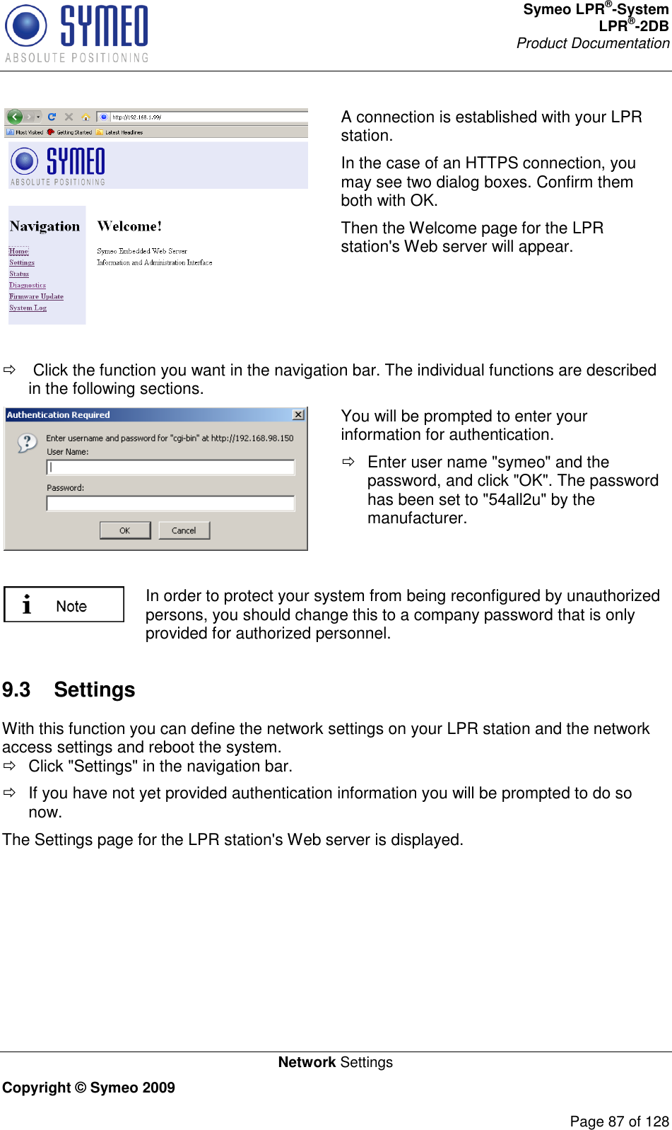 Symeo LPR®-System LPR®-2DB       Product Documentation   Network Settings Copyright © Symeo 2009          Page 87 of 128  A connection is established with your LPR station.  In the case of an HTTPS connection, you may see two dialog boxes. Confirm them both with OK.  Then the Welcome page for the LPR station&apos;s Web server will appear.     Click the function you want in the navigation bar. The individual functions are described in the following sections.  You will be prompted to enter your information for authentication.    Enter user name &quot;symeo&quot; and the password, and click &quot;OK&quot;. The password has been set to &quot;54all2u&quot; by the manufacturer.   In order to protect your system from being reconfigured by unauthorized persons, you should change this to a company password that is only provided for authorized personnel. 9.3  Settings With this function you can define the network settings on your LPR station and the network access settings and reboot the system.   Click &quot;Settings&quot; in the navigation bar.   If you have not yet provided authentication information you will be prompted to do so now. The Settings page for the LPR station&apos;s Web server is displayed. 