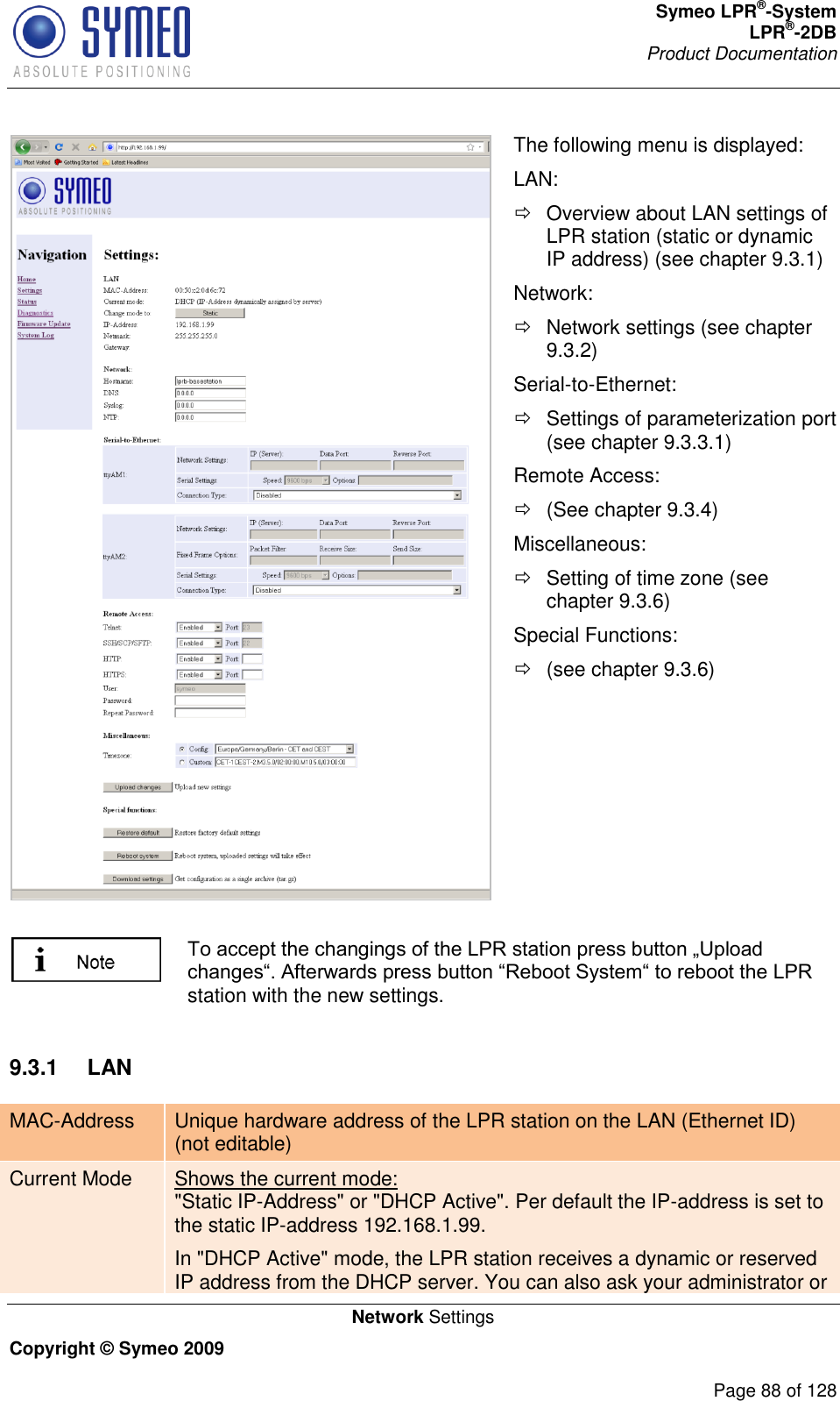 Symeo LPR®-System LPR®-2DB       Product Documentation   Network Settings Copyright © Symeo 2009          Page 88 of 128  The following menu is displayed: LAN:   Overview about LAN settings of LPR station (static or dynamic IP address) (see chapter 9.3.1) Network:   Network settings (see chapter 9.3.2) Serial-to-Ethernet:   Settings of parameterization port (see chapter 9.3.3.1) Remote Access:   (See chapter 9.3.4) Miscellaneous:   Setting of time zone (see chapter 9.3.6) Special Functions:   (see chapter 9.3.6)   station with the new settings.  9.3.1  LAN MAC-Address Unique hardware address of the LPR station on the LAN (Ethernet ID) (not editable) Current Mode Shows the current mode:  &quot;Static IP-Address&quot; or &quot;DHCP Active&quot;. Per default the IP-address is set to the static IP-address 192.168.1.99. In &quot;DHCP Active&quot; mode, the LPR station receives a dynamic or reserved IP address from the DHCP server. You can also ask your administrator or 