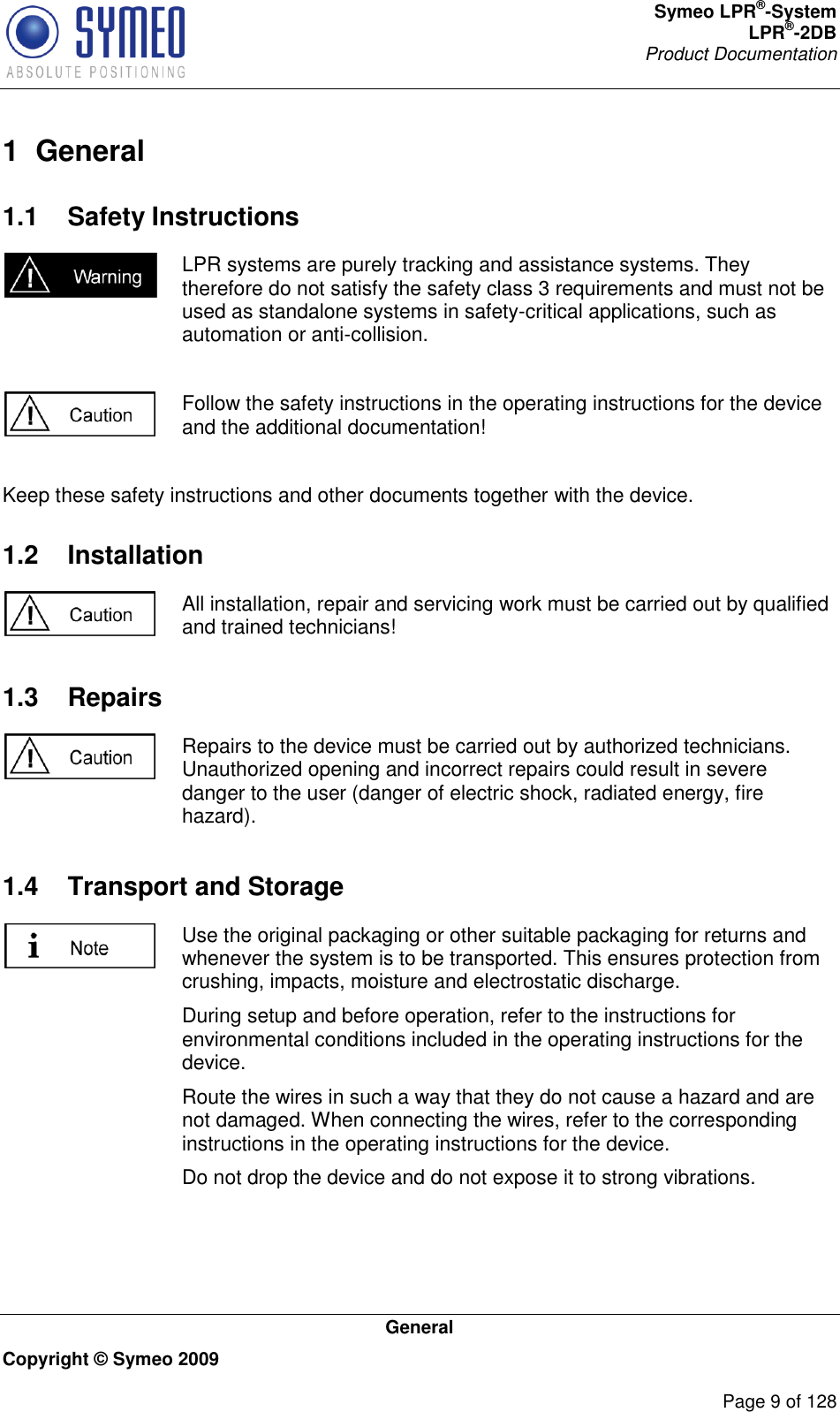 Symeo LPR®-System LPR®-2DB       Product Documentation   General Copyright © Symeo 2009          Page 9 of 128 1  General 1.1  Safety Instructions  LPR systems are purely tracking and assistance systems. They therefore do not satisfy the safety class 3 requirements and must not be used as standalone systems in safety-critical applications, such as automation or anti-collision.   Follow the safety instructions in the operating instructions for the device and the additional documentation!  Keep these safety instructions and other documents together with the device. 1.2  Installation  All installation, repair and servicing work must be carried out by qualified and trained technicians! 1.3  Repairs  Repairs to the device must be carried out by authorized technicians. Unauthorized opening and incorrect repairs could result in severe danger to the user (danger of electric shock, radiated energy, fire hazard). 1.4  Transport and Storage  Use the original packaging or other suitable packaging for returns and whenever the system is to be transported. This ensures protection from crushing, impacts, moisture and electrostatic discharge. During setup and before operation, refer to the instructions for environmental conditions included in the operating instructions for the device. Route the wires in such a way that they do not cause a hazard and are not damaged. When connecting the wires, refer to the corresponding instructions in the operating instructions for the device. Do not drop the device and do not expose it to strong vibrations. 