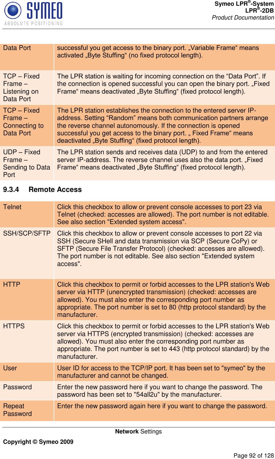 Symeo LPR®-System LPR®-2DB       Product Documentation   Network Settings Copyright © Symeo 2009          Page 92 of 128 Data Port   TCP  Fixed Frame  Listening on Data Port the connection is opened successful you can open the binary port.  TCP  Fixed Frame  Connecting to Data Port The LPR station establishes the connection to the entered server IP-the reverse channel autonomously. If the connection is opened successful you get access to the binary port.  UDP  Fixed Frame  Sending to Data Port The LPR station sends and receives data (UDP) to and from the entered server IP-address. The reverse channel uses also the  9.3.4  Remote Access Telnet Click this checkbox to allow or prevent console accesses to port 23 via Telnet (checked: accesses are allowed). The port number is not editable. See also section &quot;Extended system access&quot;. SSH/SCP/SFTP Click this checkbox to allow or prevent console accesses to port 22 via SSH (Secure SHell and data transmission via SCP (Secure CoPy) or SFTP (Secure File Transfer Protocol) (checked: accesses are allowed). The port number is not editable. See also section &quot;Extended system access&quot;.  HTTP Click this checkbox to permit or forbid accesses to the LPR station&apos;s Web server via HTTP (unencrypted transmission) (checked: accesses are allowed). You must also enter the corresponding port number as appropriate. The port number is set to 80 (http protocol standard) by the manufacturer. HTTPS Click this checkbox to permit or forbid accesses to the LPR station&apos;s Web server via HTTPS (encrypted transmission) (checked: accesses are allowed). You must also enter the corresponding port number as appropriate. The port number is set to 443 (http protocol standard) by the manufacturer. User User ID for access to the TCP/IP port. It has been set to &quot;symeo&quot; by the manufacturer and cannot be changed. Password Enter the new password here if you want to change the password. The password has been set to &quot;54all2u&quot; by the manufacturer. Repeat Password Enter the new password again here if you want to change the password.  