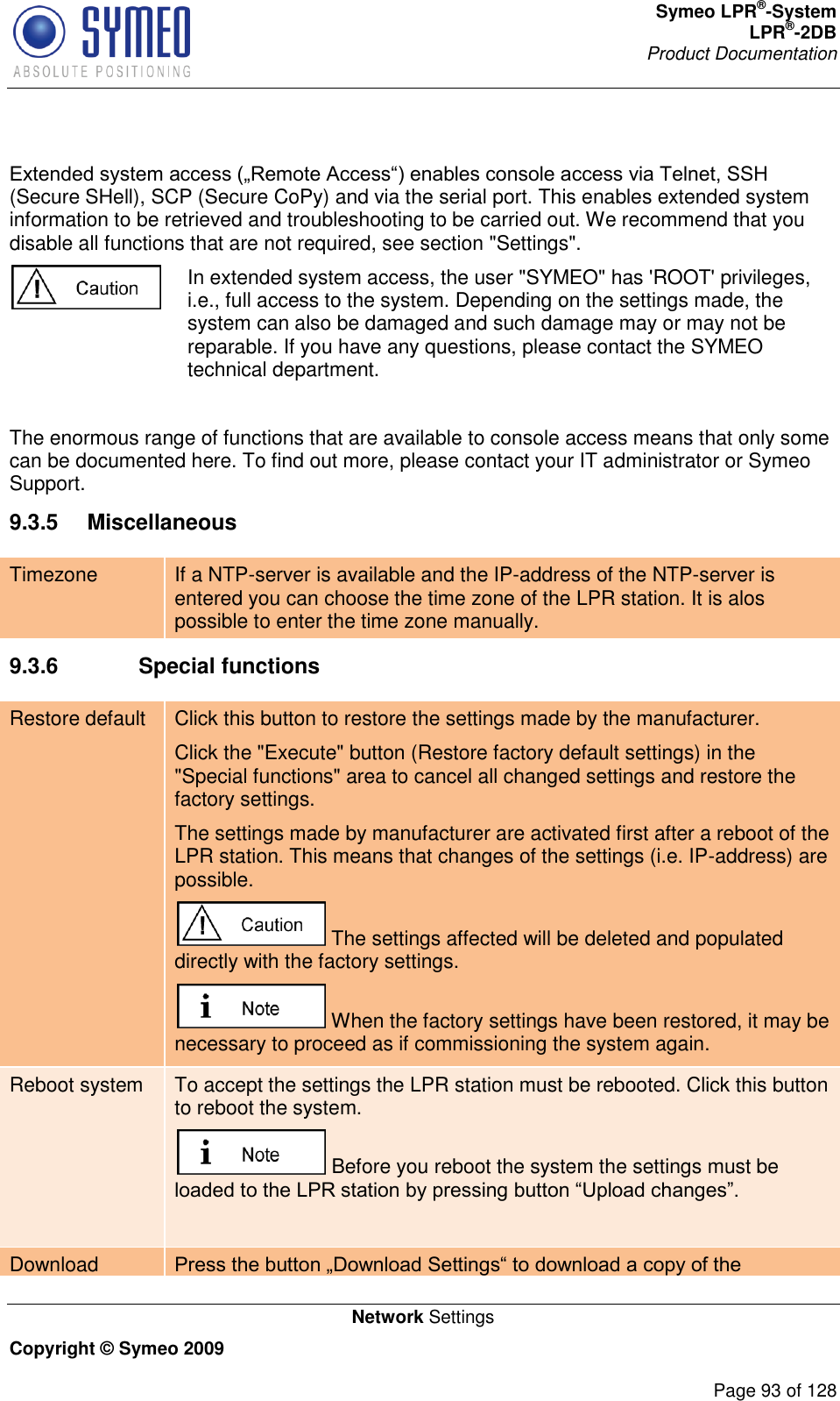 Symeo LPR®-System LPR®-2DB       Product Documentation   Network Settings Copyright © Symeo 2009          Page 93 of 128              (Secure SHell), SCP (Secure CoPy) and via the serial port. This enables extended system information to be retrieved and troubleshooting to be carried out. We recommend that you disable all functions that are not required, see section &quot;Settings&quot;.  In extended system access, the user &quot;SYMEO&quot; has &apos;ROOT&apos; privileges, i.e., full access to the system. Depending on the settings made, the system can also be damaged and such damage may or may not be reparable. If you have any questions, please contact the SYMEO technical department.  The enormous range of functions that are available to console access means that only some can be documented here. To find out more, please contact your IT administrator or Symeo Support. 9.3.5  Miscellaneous Timezone If a NTP-server is available and the IP-address of the NTP-server is entered you can choose the time zone of the LPR station. It is alos possible to enter the time zone manually. 9.3.6    Special functions Restore default Click this button to restore the settings made by the manufacturer. Click the &quot;Execute&quot; button (Restore factory default settings) in the &quot;Special functions&quot; area to cancel all changed settings and restore the factory settings. The settings made by manufacturer are activated first after a reboot of the LPR station. This means that changes of the settings (i.e. IP-address) are possible.  The settings affected will be deleted and populated directly with the factory settings.  When the factory settings have been restored, it may be necessary to proceed as if commissioning the system again. Reboot system To accept the settings the LPR station must be rebooted. Click this button to reboot the system.   Before you reboot the system the settings must be   Download 