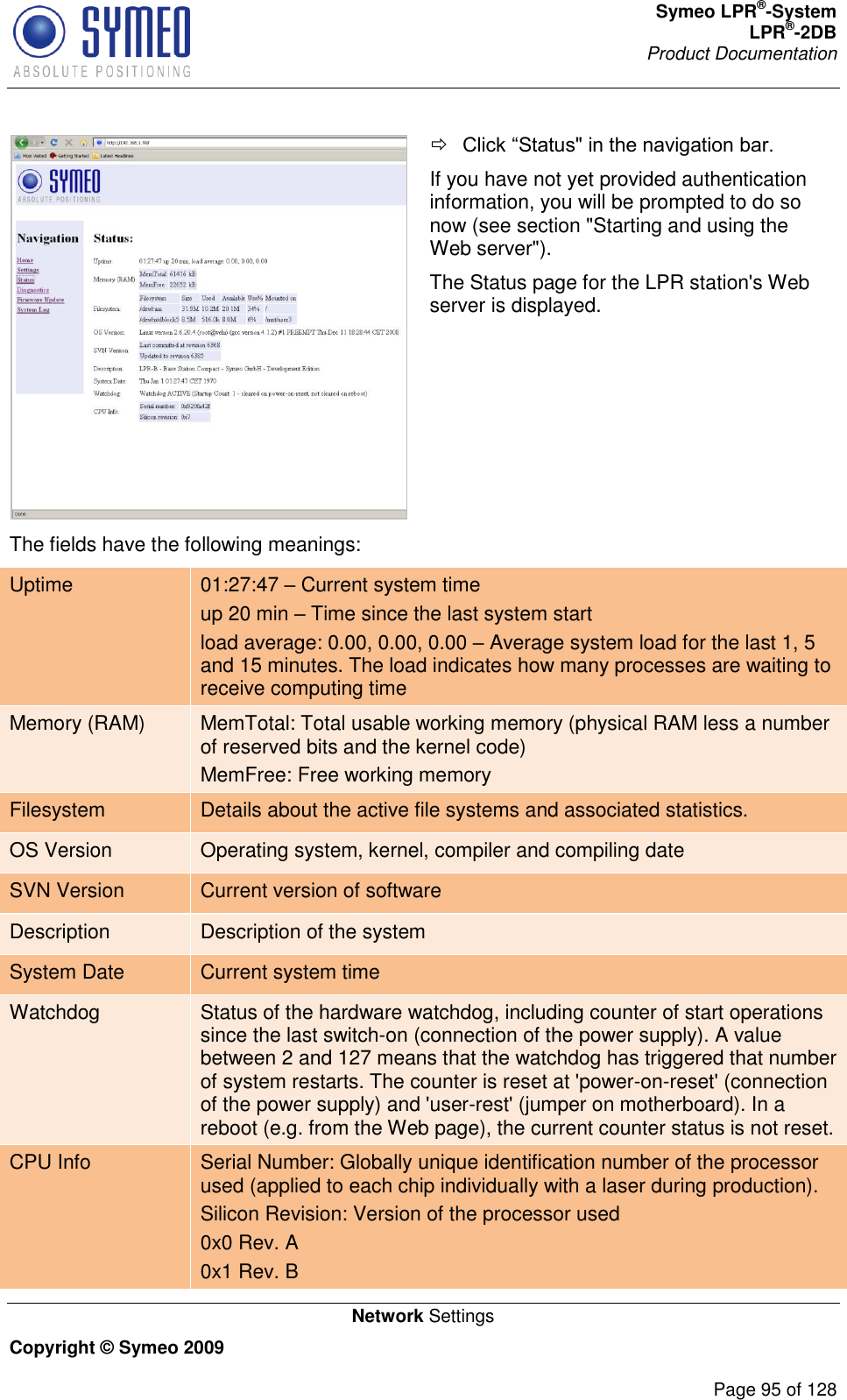 Symeo LPR®-System LPR®-2DB       Product Documentation   Network Settings Copyright © Symeo 2009          Page 95 of 128    If you have not yet provided authentication information, you will be prompted to do so now (see section &quot;Starting and using the Web server&quot;). The Status page for the LPR station&apos;s Web server is displayed. The fields have the following meanings: Uptime 01:27:47  Current system time up 20 min  Time since the last system start load average: 0.00, 0.00, 0.00  Average system load for the last 1, 5 and 15 minutes. The load indicates how many processes are waiting to receive computing time Memory (RAM) MemTotal: Total usable working memory (physical RAM less a number of reserved bits and the kernel code) MemFree: Free working memory Filesystem Details about the active file systems and associated statistics. OS Version Operating system, kernel, compiler and compiling date SVN Version   Current version of software Description Description of the system System Date Current system time Watchdog Status of the hardware watchdog, including counter of start operations since the last switch-on (connection of the power supply). A value between 2 and 127 means that the watchdog has triggered that number of system restarts. The counter is reset at &apos;power-on-reset&apos; (connection of the power supply) and &apos;user-rest&apos; (jumper on motherboard). In a reboot (e.g. from the Web page), the current counter status is not reset. CPU Info Serial Number: Globally unique identification number of the processor used (applied to each chip individually with a laser during production). Silicon Revision: Version of the processor used 0x0 Rev. A 0x1 Rev. B 