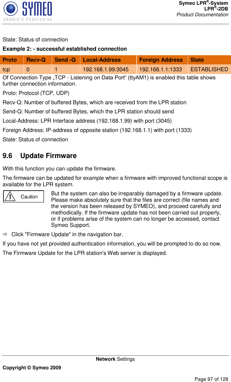 Symeo LPR®-System LPR®-2DB       Product Documentation   Network Settings Copyright © Symeo 2009          Page 97 of 128 State: Status of connection Example 2: - successful established connection Proto Recv-Q Send -Q Local-Address Foreign Address State tcp 0 1 192.168.1.99:3045 192.168.1.1:1333 ESTABLISHED - further connection information. Proto: Protocol (TCP, UDP) Recv-Q: Number of buffered Bytes, which are received from the LPR station Send-Q: Number of buffered Bytes, which the LPR station should send Local-Address: LPR Interface address (192.168.1.99) with port (3045) Foreign Address: IP-address of opposite station (192.168.1.1) with port (1333) State: Status of connection 9.6  Update Firmware With this function you can update the firmware. The firmware can be updated for example when a firmware with improved functional scope is available for the LPR system.  But the system can also be irreparably damaged by a firmware update. Please make absolutely sure that the files are correct (file names and the version has been released by SYMEO), and proceed carefully and methodically. If the firmware update has not been carried out properly, or if problems arise of the system can no longer be accessed, contact Symeo Support.   Click &quot;Firmware Update&quot; in the navigation bar. If you have not yet provided authentication information, you will be prompted to do so now. The Firmware Update for the LPR station&apos;s Web server is displayed. 