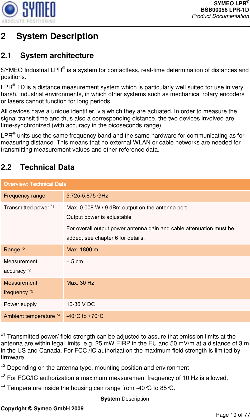 SYMEO LPR® BSB00056 LPR-1D  Product Documentation   System Description Copyright © Symeo GmbH 2009     Page 10 of 77 2  System Description 2.1  System architecture SYMEO Industrial LPR® is a system for contactless, real-time determination of distances and positions.  LPR® 1D is a distance measurement system which is particularly well suited for use in very harsh, industrial environments, in which other systems such as mechanical rotary encoders or lasers cannot function for long periods.  All devices have a unique identifier, via which they are actuated. In order to measure the signal transit time and thus also a corresponding distance, the two devices involved are time-synchronized (with accuracy in the picoseconds range). LPR® units use the same frequency band and the same hardware for communicating as for measuring distance. This means that no external WLAN or cable networks are needed for transmitting measurement values and other reference data. 2.2  Technical Data Overview: Technical Data Frequency range 5.725-5.875 GHz Transmitted power *1 Max. 0.008 W / 9 dBm output on the antenna port  Output power is adjustable For overall output power antenna gain and cable attenuation must be added, see chapter 6 for details. Range *2 Max. 1800 m  Measurement accuracy *2 ± 5 cm Measurement frequency *3 Max. 30 Hz Power supply 10-36 V DC Ambient temperature *4 -40°C to +70°C   *1 Transmitted power/ field strength can be adjusted to assure that emission limits at the antenna are within legal limits, e.g. 25 mW EIRP in the EU and 50 mV/m at a distance of 3 m in the US and Canada. For FCC /IC authorization the maximum field strength is limited by firmware.  *2 Depending on the antenna type, mounting position and environment *3 For FCC/IC authorization a maximum measurement frequency of 10 Hz is allowed. *4 Temperature inside the housing can range from -40°C to 85°C. 