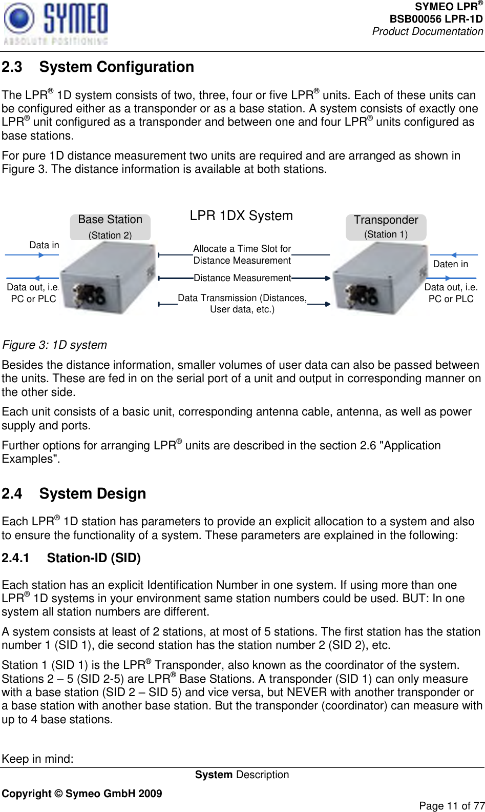 SYMEO LPR® BSB00056 LPR-1D  Product Documentation   System Description Copyright © Symeo GmbH 2009     Page 11 of 77 2.3  System Configuration The LPR® 1D system consists of two, three, four or five LPR® units. Each of these units can be configured either as a transponder or as a base station. A system consists of exactly one LPR® unit configured as a transponder and between one and four LPR® units configured as base stations.  For pure 1D distance measurement two units are required and are arranged as shown in Figure 3. The distance information is available at both stations.  Base Station(Station 2)Distance MeasurementData Transmission (Distances,         User data, etc.)Data out, i.e. PC or PLCData inDaten inLPR 1DX SystemAllocate a Time Slot for Distance MeasurementTransponder(Station 1)Data out, i.e. PC or PLC Figure 3: 1D system Besides the distance information, smaller volumes of user data can also be passed between the units. These are fed in on the serial port of a unit and output in corresponding manner on the other side. Each unit consists of a basic unit, corresponding antenna cable, antenna, as well as power supply and ports.  Further options for arranging LPR® units are described in the section 2.6 &quot;Application Examples&quot;. 2.4  System Design Each LPR® 1D station has parameters to provide an explicit allocation to a system and also to ensure the functionality of a system. These parameters are explained in the following: 2.4.1  Station-ID (SID) Each station has an explicit Identification Number in one system. If using more than one LPR® 1D systems in your environment same station numbers could be used. BUT: In one system all station numbers are different.  A system consists at least of 2 stations, at most of 5 stations. The first station has the station number 1 (SID 1), die second station has the station number 2 (SID 2), etc.  Station 1 (SID 1) is the LPR® Transponder, also known as the coordinator of the system. Stations 2  5 (SID 2-5) are LPR® Base Stations. A transponder (SID 1) can only measure with a base station (SID 2  SID 5) and vice versa, but NEVER with another transponder or a base station with another base station. But the transponder (coordinator) can measure with up to 4 base stations.   Keep in mind: 