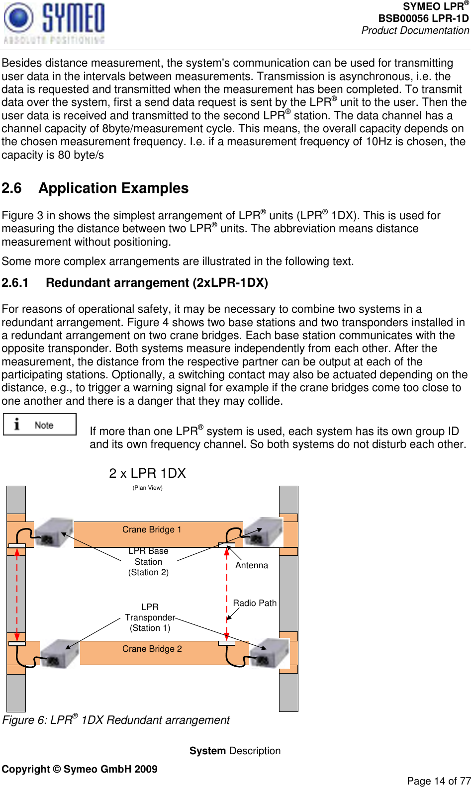 SYMEO LPR® BSB00056 LPR-1D  Product Documentation   System Description Copyright © Symeo GmbH 2009     Page 14 of 77 Besides distance measurement, the system&apos;s communication can be used for transmitting user data in the intervals between measurements. Transmission is asynchronous, i.e. the data is requested and transmitted when the measurement has been completed. To transmit data over the system, first a send data request is sent by the LPR® unit to the user. Then the user data is received and transmitted to the second LPR® station. The data channel has a channel capacity of 8byte/measurement cycle. This means, the overall capacity depends on the chosen measurement frequency. I.e. if a measurement frequency of 10Hz is chosen, the capacity is 80 byte/s 2.6  Application Examples Figure 3 in shows the simplest arrangement of LPR® units (LPR® 1DX). This is used for measuring the distance between two LPR® units. The abbreviation means distance measurement without positioning. Some more complex arrangements are illustrated in the following text.  2.6.1  Redundant arrangement (2xLPR-1DX) For reasons of operational safety, it may be necessary to combine two systems in a redundant arrangement. Figure 4 shows two base stations and two transponders installed in a redundant arrangement on two crane bridges. Each base station communicates with the opposite transponder. Both systems measure independently from each other. After the measurement, the distance from the respective partner can be output at each of the participating stations. Optionally, a switching contact may also be actuated depending on the distance, e.g., to trigger a warning signal for example if the crane bridges come too close to one another and there is a danger that they may collide.   If more than one LPR® system is used, each system has its own group ID and its own frequency channel. So both systems do not disturb each other.  2 x LPR 1DX(Plan View)Crane Bridge 1Crane Bridge 2AntennaRadio PathLPR Base Station(Station 2)LPR Transponder(Station 1) Figure 6: LPR® 1DX Redundant arrangement 