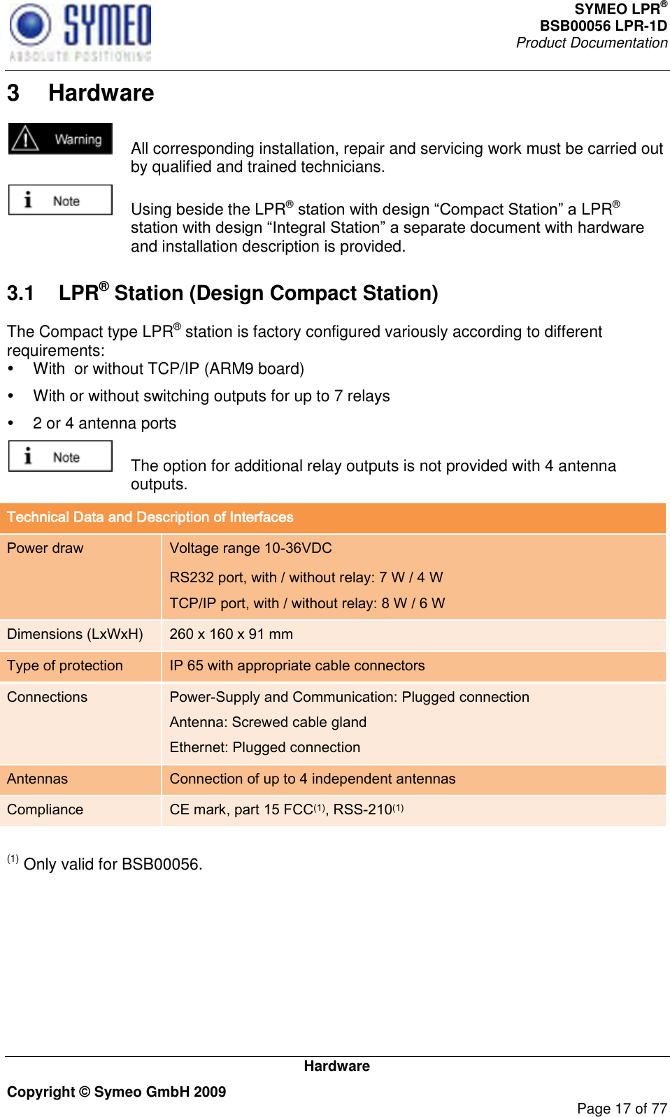 SYMEO LPR® BSB00056 LPR-1D  Product Documentation   Hardware Copyright © Symeo GmbH 2009     Page 17 of 77 3  Hardware   All corresponding installation, repair and servicing work must be carried out by qualified and trained technicians.   Using beside the LPR® LPR® and installation description is provided.  3.1  LPR® Station (Design Compact Station) The Compact type LPR® station is factory configured variously according to different requirements:   With  or without TCP/IP (ARM9 board)   With or without switching outputs for up to 7 relays   2 or 4 antenna ports   The option for additional relay outputs is not provided with 4 antenna outputs. Technical Data and Description of Interfaces Power draw Voltage range 10-36VDC RS232 port, with / without relay: 7 W / 4 W TCP/IP port, with / without relay: 8 W / 6 W Dimensions (LxWxH) 260 x 160 x 91 mm Type of protection IP 65 with appropriate cable connectors Connections Power-Supply and Communication: Plugged connection Antenna: Screwed cable gland Ethernet: Plugged connection Antennas Connection of up to 4 independent antennas Compliance CE mark, part 15 FCC(1), RSS-210(1)  (1) Only valid for BSB00056. 