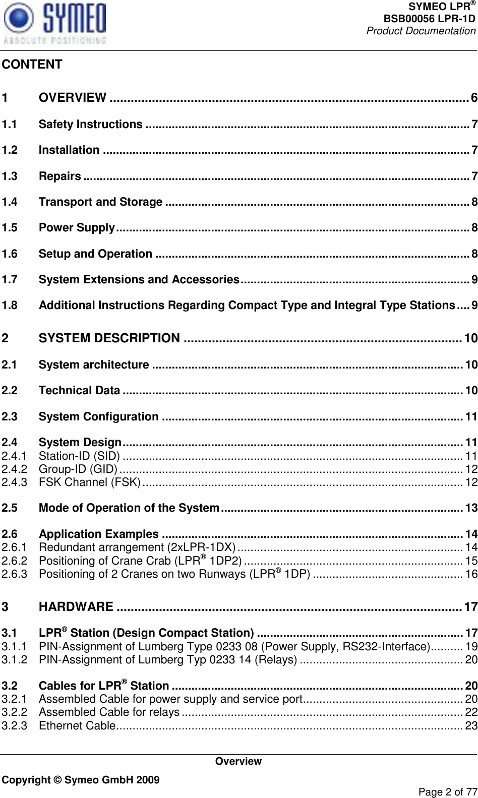 SYMEO LPR® BSB00056 LPR-1D  Product Documentation   Overview Copyright © Symeo GmbH 2009     Page 2 of 77 CONTENT 1 OVERVIEW ...................................................................................................... 6 1.1 Safety Instructions ................................................................................................... 7 1.2 Installation ................................................................................................................ 7 1.3 Repairs ...................................................................................................................... 7 1.4 Transport and Storage ............................................................................................. 8 1.5 Power Supply ............................................................................................................ 8 1.6 Setup and Operation ................................................................................................ 8 1.7 System Extensions and Accessories ...................................................................... 9 1.8 Additional Instructions Regarding Compact Type and Integral Type Stations .... 9 2 SYSTEM DESCRIPTION ............................................................................... 10 2.1 System architecture ............................................................................................... 10 2.2 Technical Data ........................................................................................................ 10 2.3 System Configuration ............................................................................................ 11 2.4 System Design ........................................................................................................ 11 2.4.1 Station-ID (SID) ........................................................................................................ 11 2.4.2 Group-ID (GID) ......................................................................................................... 12 2.4.3 FSK Channel (FSK) .................................................................................................. 12 2.5 Mode of Operation of the System .......................................................................... 13 2.6 Application Examples ............................................................................................ 14 2.6.1 Redundant arrangement (2xLPR-1DX) ..................................................................... 14 2.6.2 Positioning of Crane Crab (LPR® 1DP2) ................................................................... 15 2.6.3 Positioning of 2 Cranes on two Runways (LPR® 1DP) .............................................. 16 3 HARDWARE .................................................................................................. 17 3.1 LPR® Station (Design Compact Station) ............................................................... 17 3.1.1 PIN-Assignment of Lumberg Type 0233 08 (Power Supply, RS232-Interface).......... 19 3.1.2 PIN-Assignment of Lumberg Typ 0233 14 (Relays) .................................................. 20 3.2 Cables for LPR® Station ......................................................................................... 20 3.2.1 Assembled Cable for power supply and service port ................................................. 20 3.2.2 Assembled Cable for relays ...................................................................................... 22 3.2.3 Ethernet Cable .......................................................................................................... 23 