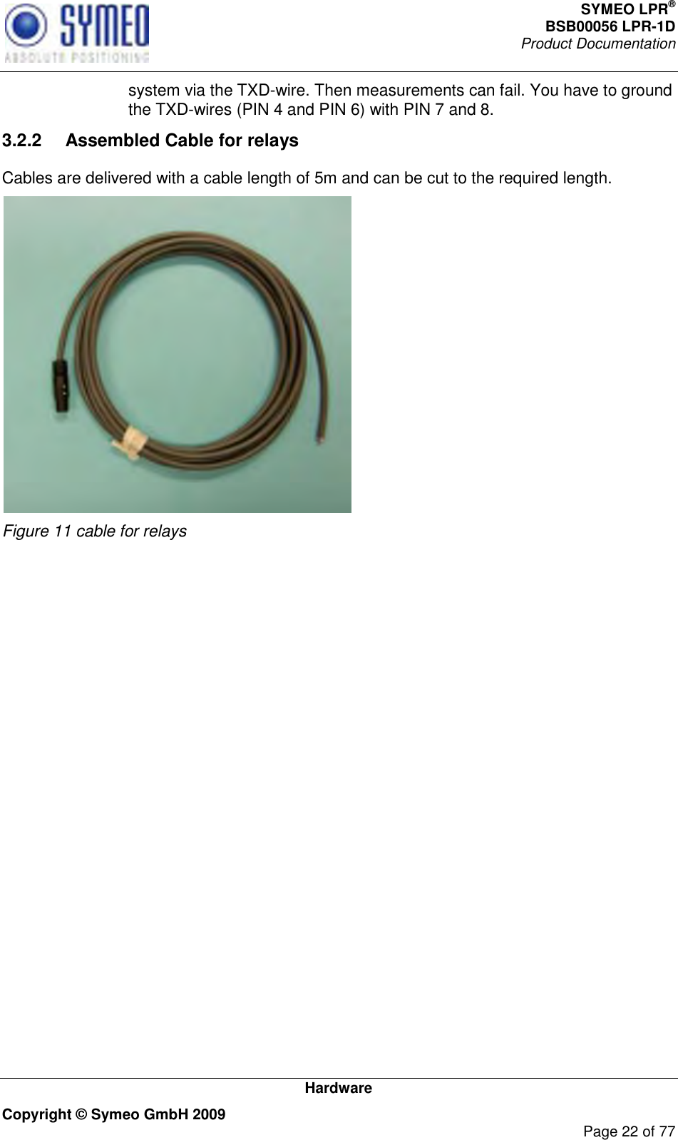 SYMEO LPR® BSB00056 LPR-1D  Product Documentation   Hardware Copyright © Symeo GmbH 2009     Page 22 of 77 system via the TXD-wire. Then measurements can fail. You have to ground the TXD-wires (PIN 4 and PIN 6) with PIN 7 and 8. 3.2.2  Assembled Cable for relays  Cables are delivered with a cable length of 5m and can be cut to the required length.   Figure 11 cable for relays     