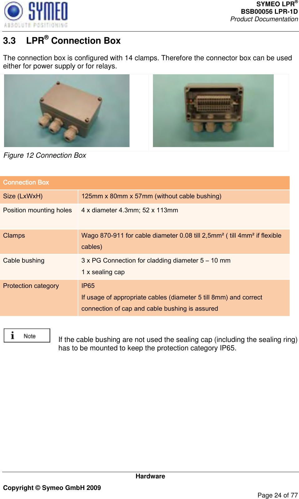 SYMEO LPR® BSB00056 LPR-1D  Product Documentation   Hardware Copyright © Symeo GmbH 2009     Page 24 of 77 3.3  LPR® Connection Box The connection box is configured with 14 clamps. Therefore the connector box can be used either for power supply or for relays.   Figure 12 Connection Box  Connection Box Size (LxWxH) 125mm x 80mm x 57mm (without cable bushing) Position mounting holes 4 x diameter 4.3mm; 52 x 113mm  Clamps Wago 870-911 for cable diameter 0.08 till 2,5mm² ( till 4mm² if flexible cables) Cable bushing 3 x PG Connection for cladding diameter 5 – 10 mm  1 x sealing cap Protection category IP65 If usage of appropriate cables (diameter 5 till 8mm) and correct connection of cap and cable bushing is assured    If the cable bushing are not used the sealing cap (including the sealing ring) has to be mounted to keep the protection category IP65. 