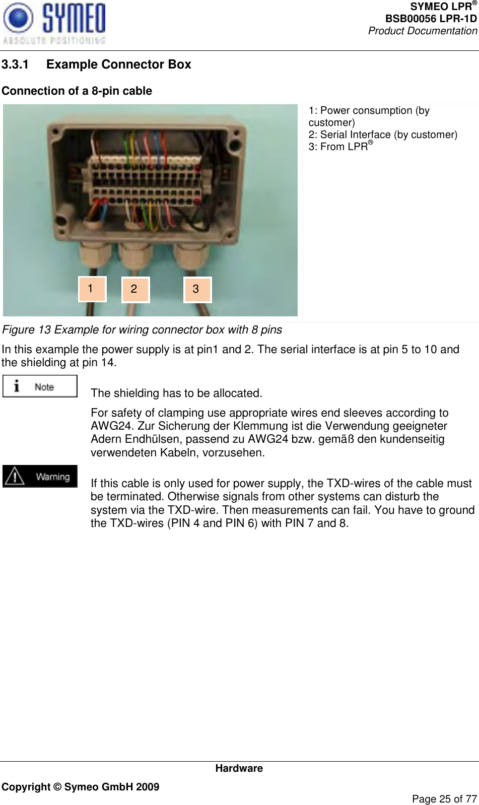 SYMEO LPR® BSB00056 LPR-1D  Product Documentation   Hardware Copyright © Symeo GmbH 2009     Page 25 of 77 3.3.1  Example Connector Box Connection of a 8-pin cable  1: Power consumption (by customer) 2: Serial Interface (by customer) 3: From LPR® Figure 13 Example for wiring connector box with 8 pins In this example the power supply is at pin1 and 2. The serial interface is at pin 5 to 10 and the shielding at pin 14.    The shielding has to be allocated.   For safety of clamping use appropriate wires end sleeves according to AWG24. Zur Sicherung der Klemmung ist die Verwendung geeigneter Adern Endhülsen, passend zu AWG24 bzw. gemäß den kundenseitig verwendeten Kabeln, vorzusehen.   If this cable is only used for power supply, the TXD-wires of the cable must be terminated. Otherwise signals from other systems can disturb the system via the TXD-wire. Then measurements can fail. You have to ground the TXD-wires (PIN 4 and PIN 6) with PIN 7 and 8. 1 2 3 