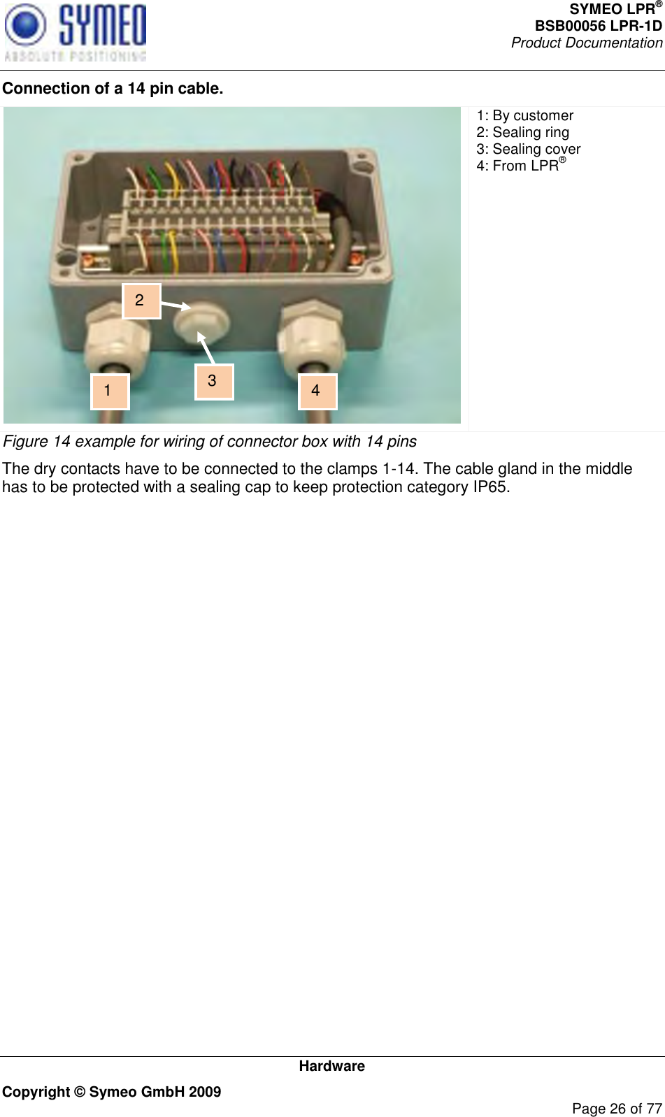 SYMEO LPR® BSB00056 LPR-1D  Product Documentation   Hardware Copyright © Symeo GmbH 2009     Page 26 of 77 Connection of a 14 pin cable.  1: By customer  2: Sealing ring 3: Sealing cover 4: From LPR® Figure 14 example for wiring of connector box with 14 pins The dry contacts have to be connected to the clamps 1-14. The cable gland in the middle has to be protected with a sealing cap to keep protection category IP65.   1 3 2 4 