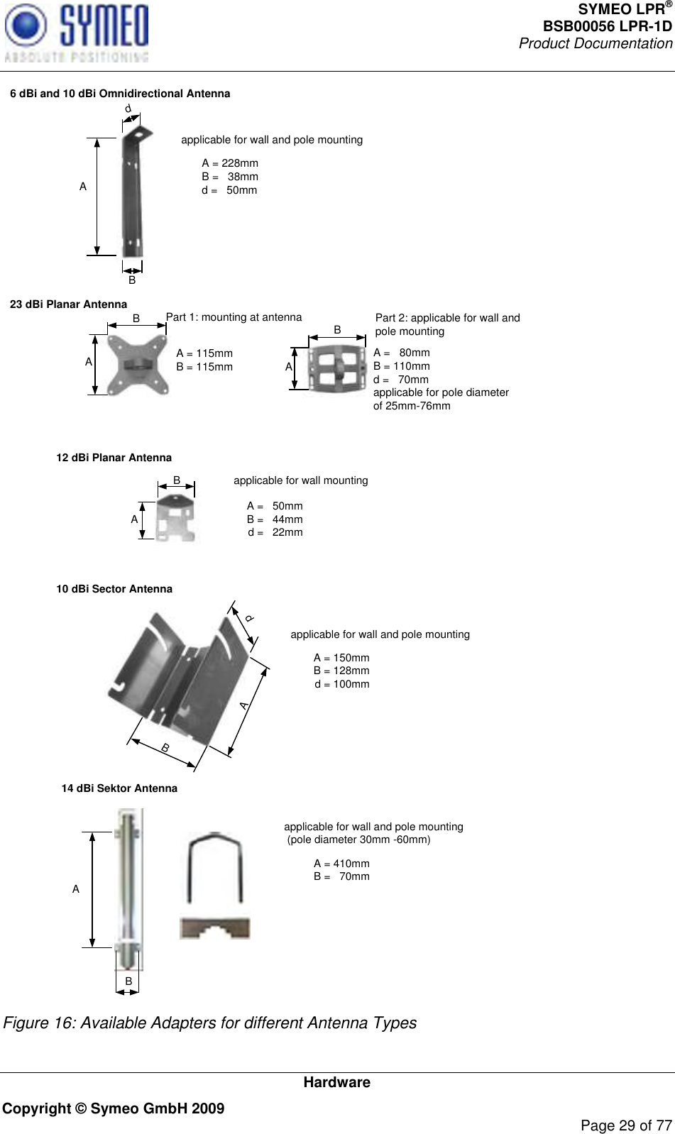 SYMEO LPR® BSB00056 LPR-1D  Product Documentation   Hardware Copyright © Symeo GmbH 2009     Page 29 of 77 6 dBi and 10 dBi Omnidirectional Antenna 23 dBi Planar AntennaA A A = 228mmB =   38mm d =   50mmB A = 115mmB = 115mmB dapplicable for wall and pole mountingPart 1: mounting at antenna Part 2: applicable for wall and pole mountingA =   80mmB = 110mmd =   70mmapplicable for pole diameter of 25mm-76mmA B  10 dBi Sector Antenna12 dBi Planar AntennaA B A =   50mmB =   44mmd =   22mmA dB A = 150mmB = 128mmd = 100mmapplicable for wall and pole mountingapplicable for wall mounting14 dBi Sektor AntennaA = 410mmB =   70mmapplicable for wall and pole mounting (pole diameter 30mm -60mm)A B  Figure 16: Available Adapters for different Antenna Types