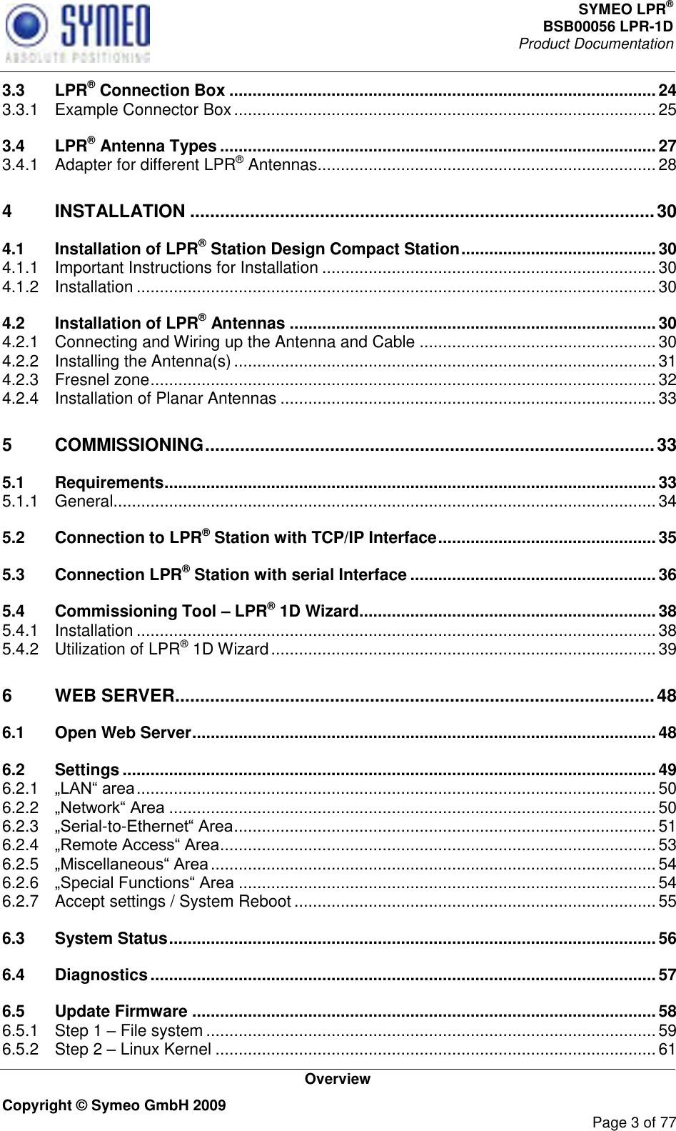 SYMEO LPR® BSB00056 LPR-1D  Product Documentation   Overview Copyright © Symeo GmbH 2009     Page 3 of 77 3.3 LPR® Connection Box ............................................................................................ 24 3.3.1 Example Connector Box ........................................................................................... 25 3.4 LPR® Antenna Types .............................................................................................. 27 3.4.1 Adapter for different LPR® Antennas ......................................................................... 28 4 INSTALLATION ............................................................................................. 30 4.1 Installation of LPR® Station Design Compact Station .......................................... 30 4.1.1 Important Instructions for Installation ........................................................................ 30 4.1.2 Installation ................................................................................................................ 30 4.2 Installation of LPR® Antennas ............................................................................... 30 4.2.1 Connecting and Wiring up the Antenna and Cable ................................................... 30 4.2.2 Installing the Antenna(s) ........................................................................................... 31 4.2.3 Fresnel zone ............................................................................................................. 32 4.2.4 Installation of Planar Antennas ................................................................................. 33 5 COMMISSIONING .......................................................................................... 33 5.1 Requirements .......................................................................................................... 33 5.1.1 General ..................................................................................................................... 34 5.2 Connection to LPR® Station with TCP/IP Interface ............................................... 35 5.3 Connection LPR® Station with serial Interface ..................................................... 36 5.4 Commissioning Tool – LPR® 1D Wizard ................................................................ 38 5.4.1 Installation ................................................................................................................ 38 5.4.2 Utilization of LPR® 1D Wizard ................................................................................... 39 6 WEB SERVER ................................................................................................ 48 6.1 Open Web Server .................................................................................................... 48 6.2 Settings ................................................................................................................... 49 6.2.1  ................................................................................................................ 50 6.2.2  ......................................................................................................... 50 6.2.3 -to- ........................................................................................... 51 6.2.4  .............................................................................................. 53 6.2.5  ................................................................................................ 54 6.2.6  .......................................................................................... 54 6.2.7 Accept settings / System Reboot .............................................................................. 55 6.3 System Status ......................................................................................................... 56 6.4 Diagnostics ............................................................................................................. 57 6.5 Update Firmware .................................................................................................... 58 6.5.1 Step 1  File system ................................................................................................. 59 6.5.2 Step 2  Linux Kernel ............................................................................................... 61 