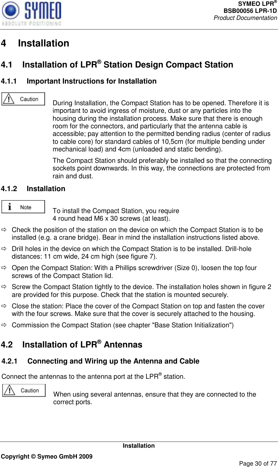 SYMEO LPR® BSB00056 LPR-1D  Product Documentation   Installation Copyright © Symeo GmbH 2009     Page 30 of 77 4  Installation 4.1  Installation of LPR® Station Design Compact Station 4.1.1  Important Instructions for Installation    During Installation, the Compact Station has to be opened. Therefore it is important to avoid ingress of moisture, dust or any particles into the housing during the installation process. Make sure that there is enough room for the connectors, and particularly that the antenna cable is accessible; pay attention to the permitted bending radius (center of radius to cable core) for standard cables of 10,5cm (for multiple bending under mechanical load) and 4cm (unloaded and static bending).   The Compact Station should preferably be installed so that the connecting sockets point downwards. In this way, the connections are protected from rain and dust. 4.1.2  Installation   To install the Compact Station, you require 4 round head M6 x 30 screws (at least).   Check the position of the station on the device on which the Compact Station is to be installed (e.g. a crane bridge). Bear in mind the installation instructions listed above.   Drill holes in the device on which the Compact Station is to be installed. Drill-hole distances: 11 cm wide, 24 cm high (see figure 7).    Open the Compact Station: With a Phillips screwdriver (Size 0), loosen the top four screws of the Compact Station lid.   Screw the Compact Station tightly to the device. The installation holes shown in figure 2 are provided for this purpose. Check that the station is mounted securely.   Close the station: Place the cover of the Compact Station on top and fasten the cover with the four screws. Make sure that the cover is securely attached to the housing.    Commission the Compact Station (see chapter &quot;Base Station Initialization&quot;) 4.2  Installation of LPR® Antennas4.2.1  Connecting and Wiring up the Antenna and Cable  Connect the antennas to the antenna port at the LPR® station.   When using several antennas, ensure that they are connected to the correct ports.   