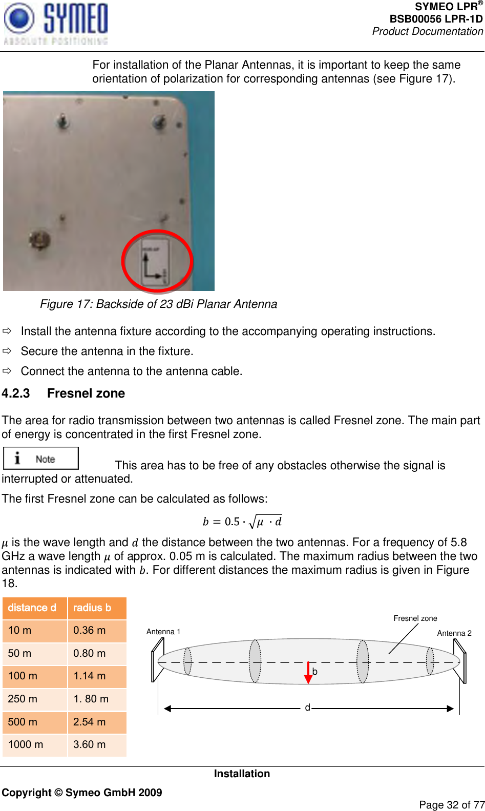 SYMEO LPR® BSB00056 LPR-1D  Product Documentation   Installation Copyright © Symeo GmbH 2009     Page 32 of 77   For installation of the Planar Antennas, it is important to keep the same orientation of polarization for corresponding antennas (see Figure 17).    Figure 17: Backside of 23 dBi Planar Antenna    Install the antenna fixture according to the accompanying operating instructions.   Secure the antenna in the fixture.   Connect the antenna to the antenna cable. 4.2.3  Fresnel zone  The area for radio transmission between two antennas is called Fresnel zone. The main part of energy is concentrated in the first Fresnel zone.    This area has to be free of any obstacles otherwise the signal is interrupted or attenuated.  The first Fresnel zone can be calculated as follows:   is the wave length and   the distance between the two antennas. For a frequency of 5.8 GHz a wave length   of approx. 0.05 m is calculated. The maximum radius between the two antennas is indicated with  . For different distances the maximum radius is given in Figure 18.  distance d radius b 10 m 0.36 m 50 m 0.80 m 100 m 1.14 m 250 m 1. 80 m 500 m 2.54 m 1000 m 3.60 m  dbAntenna 1 Antenna 2Fresnel zone 