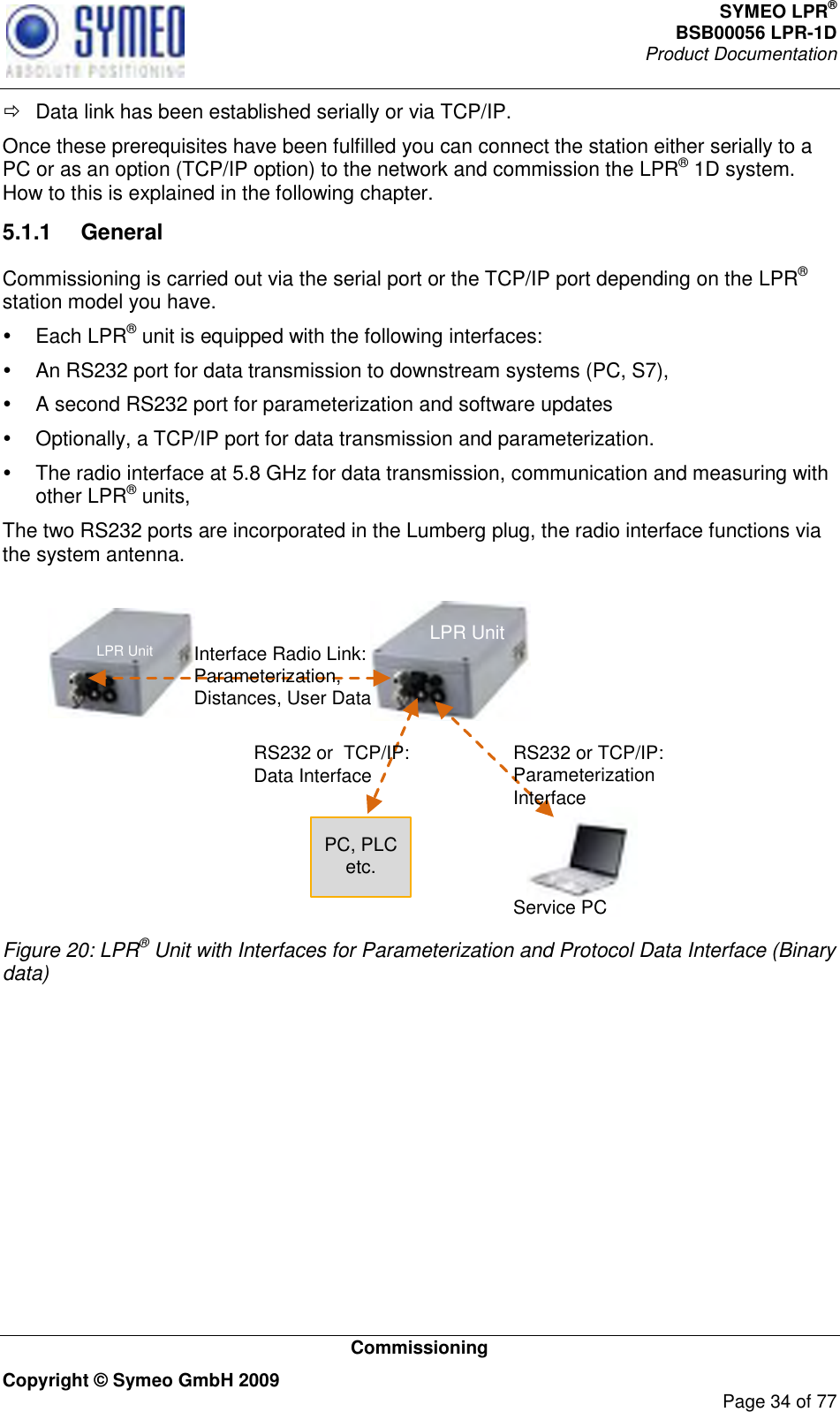 SYMEO LPR® BSB00056 LPR-1D  Product Documentation   Commissioning Copyright © Symeo GmbH 2009     Page 34 of 77   Data link has been established serially or via TCP/IP. Once these prerequisites have been fulfilled you can connect the station either serially to a PC or as an option (TCP/IP option) to the network and commission the LPR® 1D system. How to this is explained in the following chapter.  5.1.1  General Commissioning is carried out via the serial port or the TCP/IP port depending on the LPR® station model you have.   Each LPR® unit is equipped with the following interfaces:    An RS232 port for data transmission to downstream systems (PC, S7),    A second RS232 port for parameterization and software updates    Optionally, a TCP/IP port for data transmission and parameterization.   The radio interface at 5.8 GHz for data transmission, communication and measuring with other LPR® units, The two RS232 ports are incorporated in the Lumberg plug, the radio interface functions via the system antenna.  RS232 or TCP/IP: Parameterization InterfaceRS232 or  TCP/IP: Data InterfaceInterface Radio Link:Parameterization, Distances, User DataPC, PLC etc.Service PCLPR UnitLPR Unit Figure 20: LPR® Unit with Interfaces for Parameterization and Protocol Data Interface (Binary data)    