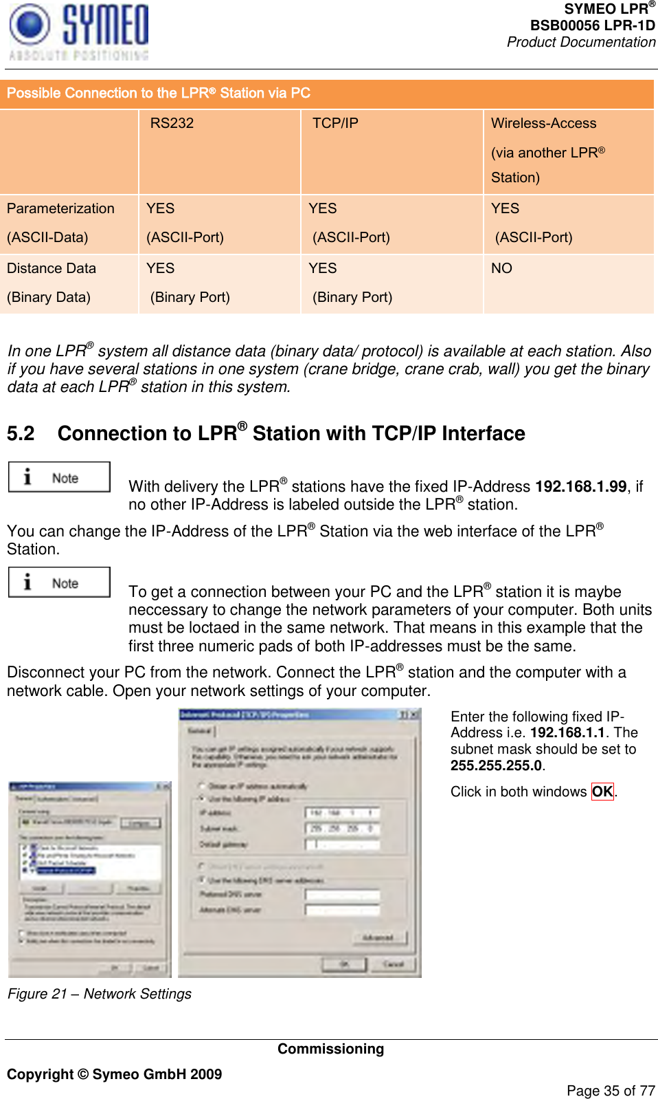 SYMEO LPR® BSB00056 LPR-1D  Product Documentation   Commissioning Copyright © Symeo GmbH 2009     Page 35 of 77 Possible Connection to the LPR® Station via PC   RS232  TCP/IP Wireless-Access (via another LPR® Station) Parameterization (ASCII-Data) YES (ASCII-Port) YES  (ASCII-Port) YES  (ASCII-Port) Distance Data (Binary Data) YES  (Binary Port) YES  (Binary Port) NO  In one LPR® system all distance data (binary data/ protocol) is available at each station. Also if you have several stations in one system (crane bridge, crane crab, wall) you get the binary data at each LPR® station in this system.  5.2  Connection to LPR® Station with TCP/IP Interface    With delivery the LPR® stations have the fixed IP-Address 192.168.1.99, if no other IP-Address is labeled outside the LPR® station. You can change the IP-Address of the LPR® Station via the web interface of the LPR® Station.    To get a connection between your PC and the LPR® station it is maybe neccessary to change the network parameters of your computer. Both units must be loctaed in the same network. That means in this example that the first three numeric pads of both IP-addresses must be the same.  Disconnect your PC from the network. Connect the LPR® station and the computer with a network cable. Open your network settings of your computer.    Figure 21 – Network Settings Enter the following fixed IP-Address i.e. 192.168.1.1. The subnet mask should be set to 255.255.255.0.   Click in both windows OK.  