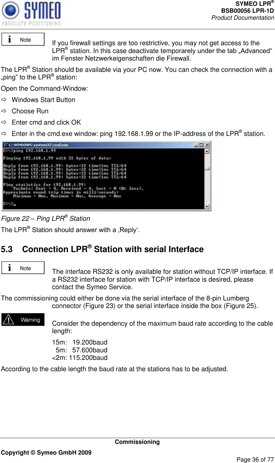 SYMEO LPR® BSB00056 LPR-1D  Product Documentation   Commissioning Copyright © Symeo GmbH 2009     Page 36 of 77    If you firewall settings are too restrictive, you may not get access to the LPR® station. In this case deactivate temporim Fenster Netzwerkeigenschaften die Firewall. The LPR® Station should be available via your PC now. You can check the connection with a LPR® station: Open the Command-Window:   Windows Start Button   Choose Run   Enter cmd and click OK    Enter in the cmd.exe window: ping 192.168.1.99 or the IP-address of the LPR® station.  Figure 22 – Ping LPR® Station The LPR®  5.3  Connection LPR® Station with serial Interface    The interface RS232 is only available for station without TCP/IP interface. If a RS232 interface for station with TCP/IP interface is desired, please contact the Symeo Service. The commissioning could either be done via the serial interface of the 8-pin Lumberg connector (Figure 23) or the serial interface inside the box (Figure 25).   Consider the dependency of the maximum baud rate according to the cable length:   15m:   19.200baud   5m:   57.600baud &lt;2m: 115.200baud According to the cable length the baud rate at the stations has to be adjusted.     