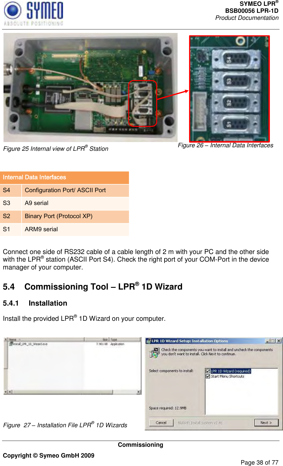 SYMEO LPR® BSB00056 LPR-1D  Product Documentation   Commissioning Copyright © Symeo GmbH 2009     Page 38 of 77  Figure 25 Internal view of LPR® Station Figure 26 – Internal Data Interfaces  Internal Data Interfaces S4 Configuration Port/ ASCII Port S3 A9 serial S2 Binary Port (Protocol XP) S1 ARM9 serial  Connect one side of RS232 cable of a cable length of 2 m with your PC and the other side with the LPR® station (ASCII Port S4). Check the right port of your COM-Port in the device manager of your computer.  5.4  Commissioning Tool – LPR® 1D Wizard 5.4.1  Installation Install the provided LPR® 1D Wizard on your computer.    Figure  27 – Installation File LPR® 1D Wizards 