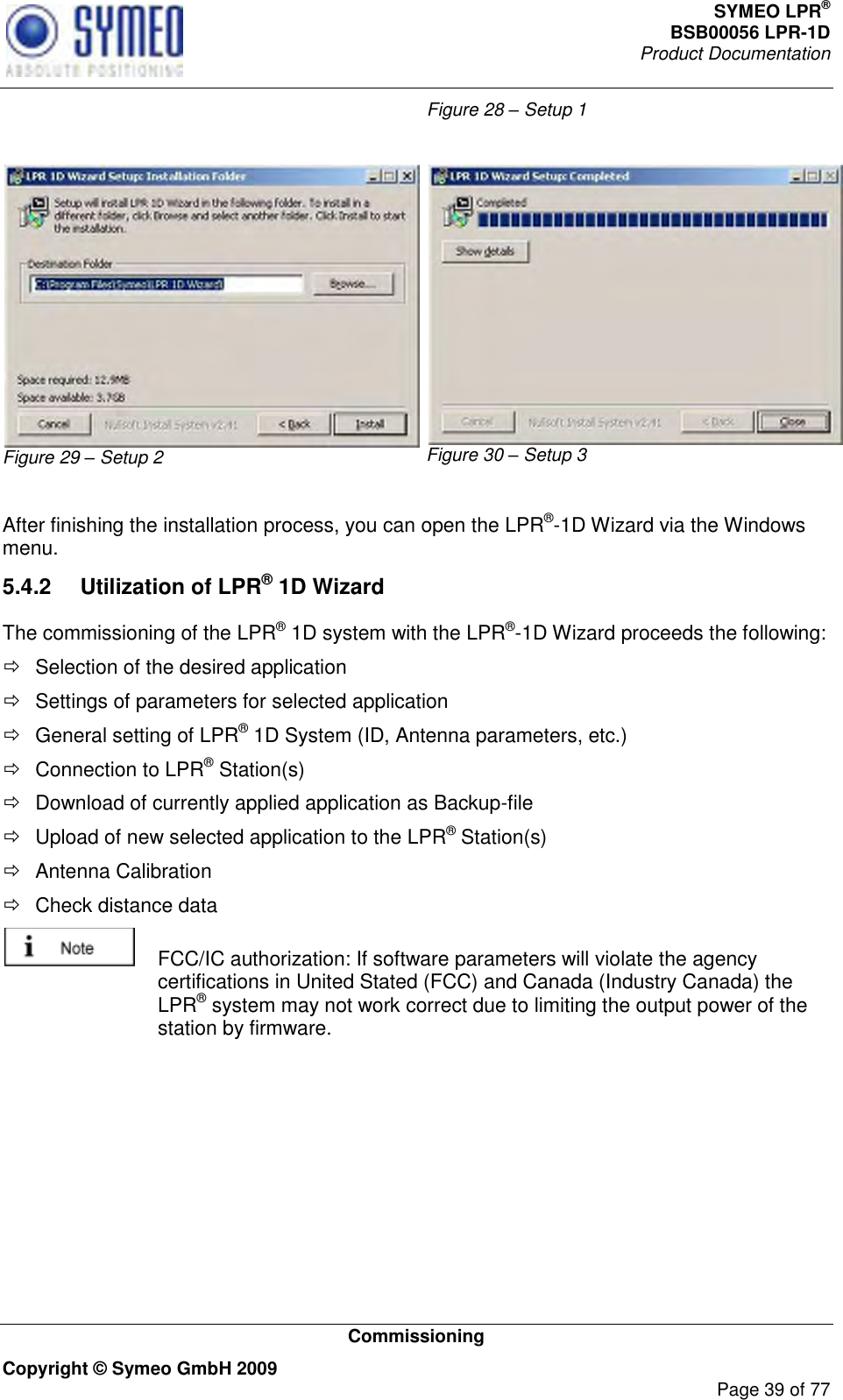 SYMEO LPR® BSB00056 LPR-1D  Product Documentation   Commissioning Copyright © Symeo GmbH 2009     Page 39 of 77 Figure 28 – Setup 1  Figure 29 – Setup 2 Figure 30 – Setup 3  After finishing the installation process, you can open the LPR®-1D Wizard via the Windows menu. 5.4.2  Utilization of LPR® 1D Wizard The commissioning of the LPR® 1D system with the LPR®-1D Wizard proceeds the following:   Selection of the desired application   Settings of parameters for selected application   General setting of LPR® 1D System (ID, Antenna parameters, etc.)   Connection to LPR® Station(s)   Download of currently applied application as Backup-file   Upload of new selected application to the LPR® Station(s)   Antenna Calibration   Check distance data    FCC/IC authorization: If software parameters will violate the agency certifications in United Stated (FCC) and Canada (Industry Canada) the LPR® system may not work correct due to limiting the output power of the station by firmware.      